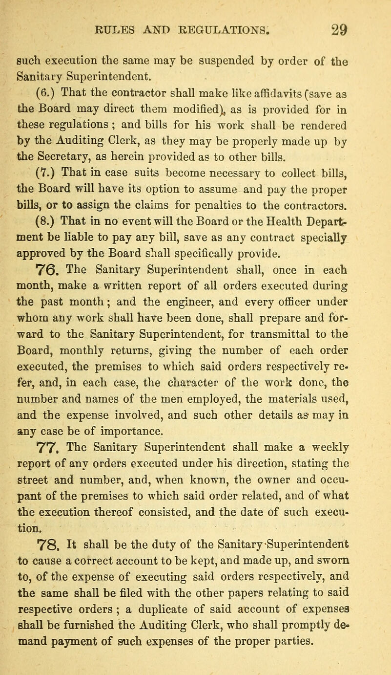 such execution the same may be suspended by order of the Sanitary Superintendent. (6.) That the contractor shall make like affidavits (save as the Board may direct them modified), as is provided for in these regulations ; and bills for his work shall be rendered by the Auditing Clerk, as they may be properly made up by the Secretary, as herein provided as to other bills. (Y.) That in case suits become necessary to collect bills, the Board will have its option to assume and pay the proper bills, or to assign the claims for penalties to the contractors. (8.) That in no event will the Board or the Health Depart, ment be liable to pay any bill, save as any contract specially approved by the Board shall specifically provide. 76. The Sanitary Superintendent shall, once in each month, make a written report of all orders executed during the past month; and the engineer, and every officer under whom any work shall have been done, shall prepare and for- ward to the Sanitary Superintendent, for transmittal to the Board, monthly returns, giving the number of each order executed, the premises to which said orders respectively re- fer, and, in each case, the character of the work done, the number and names of the men employed, the materials used, and the expense involved, and such other details aS' may in any case be of importance. 77. The Sanitary Superintendent shall make a weekly report of any orders executed under his direction, stating the street and number, and, when known, the owner and occu- pant of the premises to which said order related, and of what the execution thereof consisted, and the date of such execu- tion. 78. It shall be the duty of the Sanitary-Superintendent to cause a correct account to be kept, and made up, and sworn to, of the expense of executing said orders respectively, and the same shall be filed with the other papers relating to said respective orders ; a duplicate of said account of expenses shall be furnished the Auditing Clerk, who shall promptly de- mand payment of sruch expenses of the proper parties.