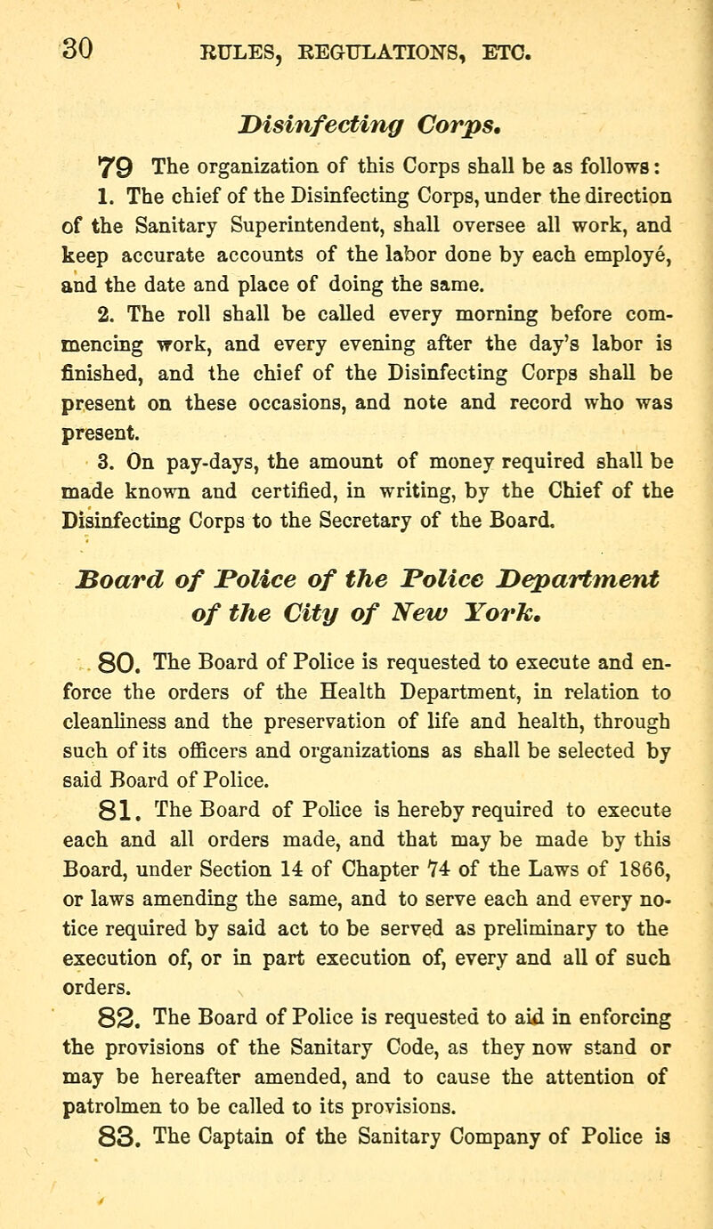 JMsinfecting Corps, 79 The organization of this Corps shall be as follows: 1. The chief of the Disinfecting Corps, under the direction of the Sanitary Superintendent, shall oversee all work, and keep accurate accounts of the labor done by each employe, and the date and place of doing the same. 2. The roll shall be called every morning before com- mencing work, and every evening after the day's labor is finished, and the chief of the Disinfecting Corps shall be present on these occasions, and note and record who was present. 3. On pay-days, the amount of money required shall be made known and certified, in writing, by the Chief of the Disinfecting Corps to the Secretary of the Board. Board of JPolice of the Police Department of the City of New York, 80. The Board of Police is requested to execute and en- force the orders of the Health Department, in relation to cleanliness and the preservation of life and health, through such of its ofl&cers and organizations as shall be selected by said Board of Police. 81. The Board of PoHce is hereby required to execute each and all orders made, and that may be made by this Board, under Section 14 of Chapter 14: of the Laws of 1866, or laws amending the same, and to serve each and every no- tice required by said act to be served as preliminary to the execution of, or in part execution of, every and all of such orders. 82. The Board of Police is requested to aid in enforcing the provisions of the Sanitary Code, as they now stand or may be hereafter amended, and to cause the attention of patrolmen to be called to its provisions. 83. The Captain of the Sanitary Company of PoHce is