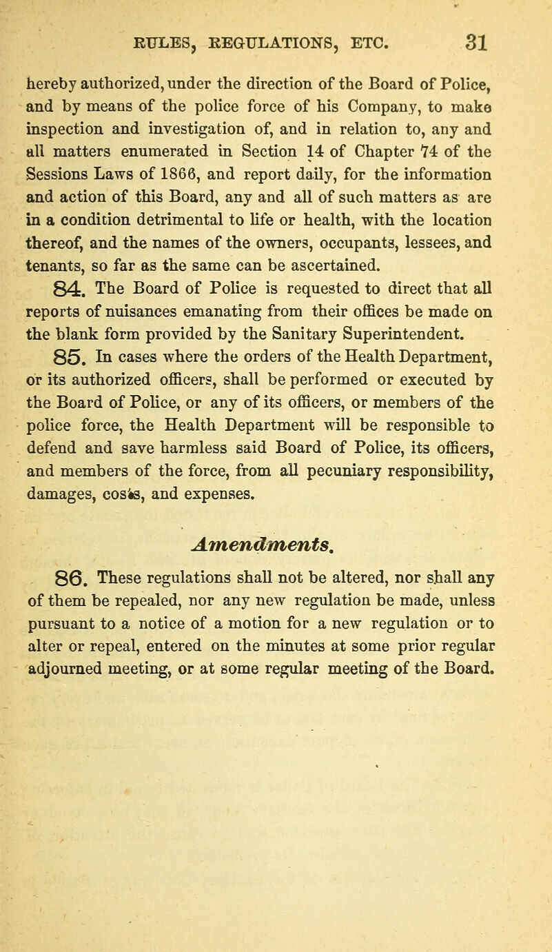 hereby authorized, under the direction of the Board of Police, and by means of the police force of his Company, to make inspection and investigation of, and in relation to, any and all matters enumerated in Section 14 of Chapter '74 of the Sessions Laws of 1866, and report daily, for the information and action of this Board, any and all of such matters as are in a condition detrimental to hfe or health, with the location thereof, and the names of the owners, occupants, lessees, and tenants, so far as the same can be ascertained. 84. The Board of Police is requested to direct that all reports of nuisances emanating from their offices be made on the blank form provided by the Sanitary Superintendent. 85. In cases where the orders of the Health Department, or its authorized officers, shall be performed or executed by the Board of Police, or any of its officers, or members of the police force, the Health Department will be responsible to defend and save harmless said Board of Police, its officers, and members of the force, from ail pecuniary responsibility, damages, cosis, and expenses. Amendments, 86. These regulations shall not be altered, nor shall any of them be repealed, nor any new regulation be made, unless pursuant to a notice of a motion for a new regulation or to alter or repeal, entered on the minutes at some prior regular adjourned meeting, or at some regular meeting of the Board.