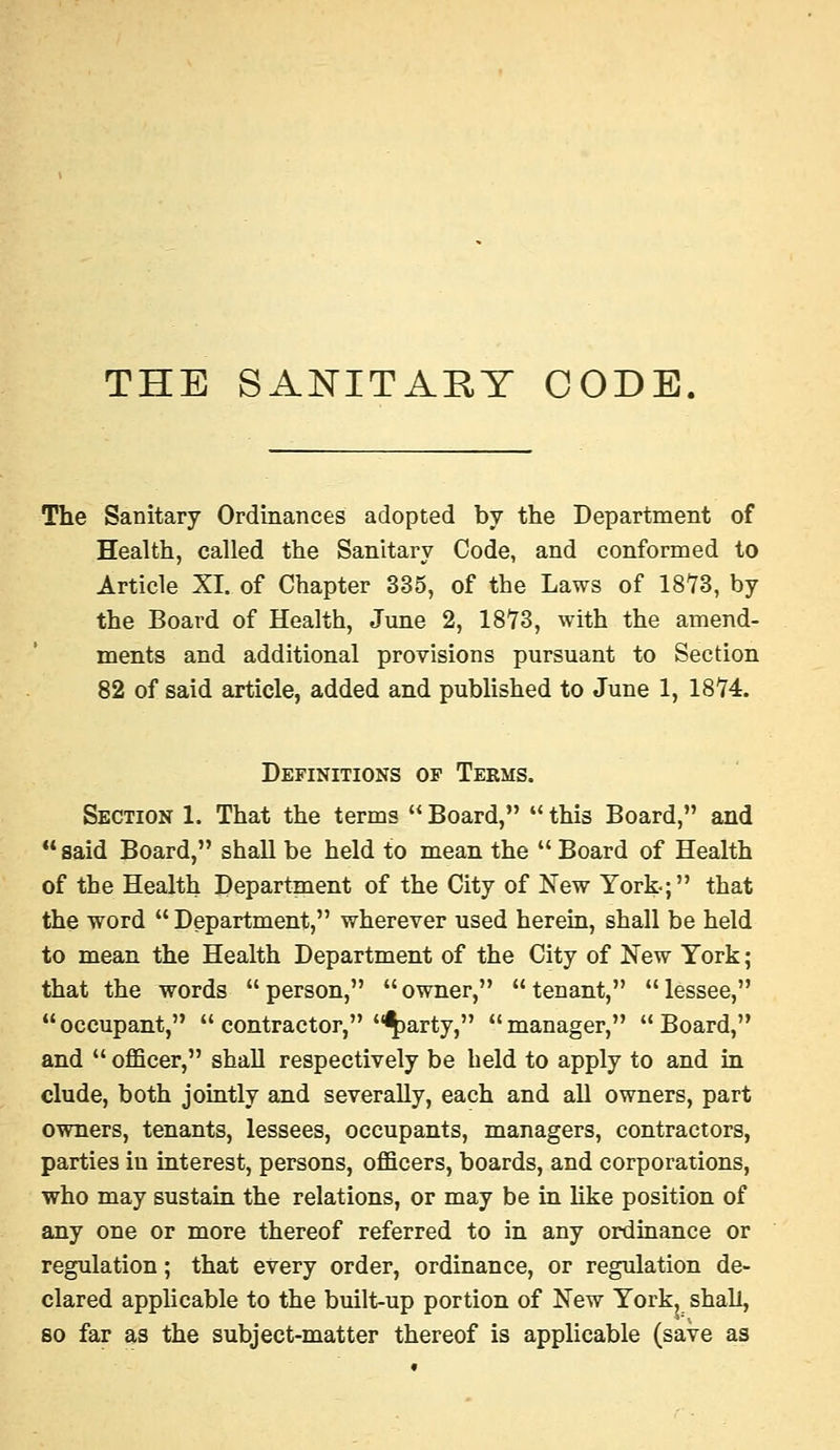 THE SANITARY CODE. The Sanitary Ordinances adopted by the Department of Health, called the Sanitary Code, and conformed to Article XI. of Chapter 335, of the Laws of 1873, by the Board of Health, June 2, 1873, with the amend- ments and additional provisions pursuant to Section 82 of said article, added and published to June 1, 1874. Definitions of Terms. Section 1. That the terms  Board,  this Board, and  said Board, shall be held to mean the  Board of Health of the Health Department of the City of New York-; that the word  Department, wherever used herein, shall be held to mean the Health Department of the City of New York; that the words  person,  owner,  tenant,  lessee, occupant,  contractor, ^arty, manager, Board, and  officer, shall respectively be held to apply to and in elude, both jointly and severally, each and all owners, part owners, tenants, lessees, occupants, managers, contractors, parties in interest, persons, officers, boards, and corporations, who may sustain the relations, or may be in hke position of any one or more thereof referred to in any ordinance or regulation; that every order, ordinance, or regulation de- clared applicable to the built-up portion of New York, shah, so far as the subject-matter thereof is applicable (save as