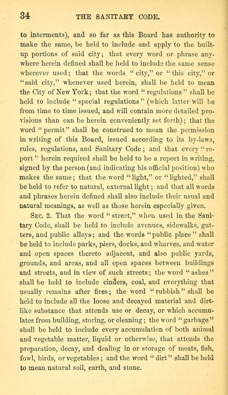 to interments), and so far as this Board has authority to make the same, be held to include and apply to the built- up portions of said city; that every word or phrase any- where herein defined shall be held to include the same sense wherever used; that the words  city, or  this city, or said city, whenever used herein, shall be held to mean the City of New York; that the word  regulations  shall be held to include  special regulations  (which latter will be from time to time issued, and will contain more detailed pro- visions than can be herein conveniently set forth); that the word permit shall be construed to mean the permission in writing of this Board, issued according to its by-laws, rules, regulations, and Sanitary Code; and that every  re- port  herein required shall be held to be a report in writing, signed by the person (and indicating his official position) who makes the same; that the word hght, or lighted, shall be held to refer to natural, external light; and that all words and phrases herein defined shall also include their usual and natural meanings, as well as those herein especially given. Sec. 2. That the word  street, when used in the Sani- tary Code, shall be held to include avenues, sidewalks, gut- ters, and public alleys; and the words  public place  shall be held to include parks, piers, docks, and wharves, and water and open spaces thereto adjacent, and also public yards, grounds, and areas, and all open spaces between buildings and streets, and in view of such streets; the word  ashes shall be held to include cinders, coal, and everything that usually remains after fires; the word  rubbish shall be held to include all the loose and decayed material and dirt- like substance that attends use or decay, or which accumu- lates from building, storing, or cleaning; the word  garbage  shall be held to include every accumulation of both animal and vegetable matter, liquid or otherwise, that attends the preparation, decay, and dealing in or storage of meats, fish, fowl, birds, or vegetables; and the word  dirt shall be held to mean natural soil, earth, and stone.