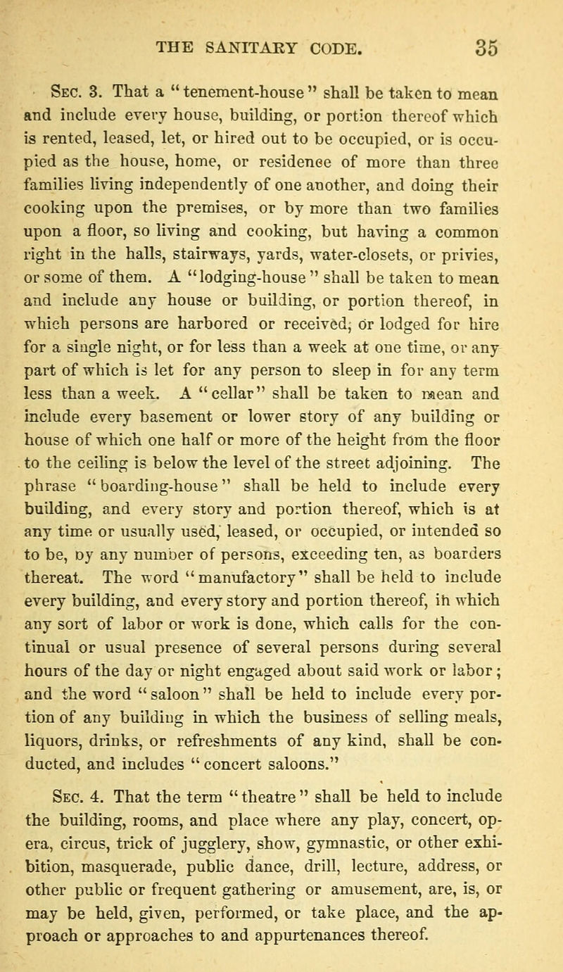 Sec. 3. That a  tenement-house  shall be taken to mean and include every house, building, or portion thereof which is rented, leased, let, or hired out to be occupied, or is occu- pied as the house, home, or residenee of more than three families living independently of one another, and doing their cooking upon the premises, or by more than two families upon a floor, so living and cooking, but having a common right in the halls, stairways, yards, water-closets, or privies, or some of them. A lodging-house  shall be taken to mean and include any house or building, or portion thereof, in which persons are harbored or received; or lodged for hire for a single night, or for less than a week at one time, or any part of which is let for any person to sleep in for any term less than a week. A cellar shall be taken to mean and include every basement or lower story of any building or house of which one half or more of the height from the floor to the ceiling is below the level of the street adjoining. The phrase  boarding-house shall be held to include every building, and every story and portion thereof, which is at any time or usually used, leased, or occupied, or intended so to be, Dy any number of persons, exceeding ten, as boarders thereat. The word manufactory shall be held to include every building, and every story and portion thereof, ih which any sort of labor or work is done, which calls for the con- tinual or usual presence of several persons during several hours of the day or night engaged about said work or labor; and the word  saloon  shall be held to include every por- tion of any building in which the business of selling meals, liquors, drinks, or refreshments of any kind, shall be con- ducted, and includes  concert saloons. Sec. 4. That the term  theatre  shall be held to include the building, rooms, and place where any play, concert, op- era, circus, trick of jugglery, show, gymnastic, or other exhi- bition, masquerade, public dance, drill, lecture, address, or other public or frequent gathering or amusement, are, is, or may be held, given, performed, or take place, and the ap- proach or approaches to and appurtenances thereof