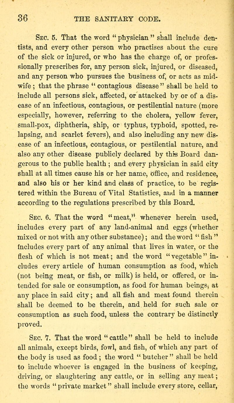 Sec. 6. That the word  physician  shall include den- tists, and every other person who practises about the cure of the sick or injured, or who has the charge of, or profes- sionally prescribes for, any person sick, injured, or diseased, and any person who pursues the business of, or acts as mid- wife ; that the phrase  contagious disease shall be held to include all persons sick, affected, or attacked by or of a dis- ease of an infectious, contagious, or pestilential nature (more especially, however, referring to the cholera, yellow fever, small-pox, diphtheria, ship, or typhus, typhoid, spotted, re- lapsing, and scarlet fevers), and also including any new dis- ease of an infectious, contagious, or pestilential nature, and also any other disease pubUcly declared by this Board dan- gerous to the public health ; and every physician in said city shall at all times cause his or her name, oflBce, and residence, and also his or her kind aud class of practice, to be regis- tered within the Bureau of Vital Statistics, and in a manner according to the regulations prescribed by this Board. Sec. 6. That the word  meat,'* whenever herein used, includes every part of any land-animal and eggs (whether mixed or not with any other substance); and the word  fish  Includes every part of any animal that lives in water, or the flesh of which is not meat; and the word  vegetable  ia- cludes every article of human consumption as food, which (not being meat, or fish, or milk) is held, or offered, or in- tended for sale or consumption, as food for human beingSj at any place in said city; and all fish and meat found therein shall be deemed to be therein, and held for such sale or consumption as such food, unless the contrary be distinctly proved. Sec. 7. That the word cattle shall be held to include all animals, except birds, fowl, and fish, of which any part of the body is used as food ; the word  butcher  shall be held to include whoever is engaged in the business of keeping, driving, or slaughtering any cattle, or in selling any meat; the words  private market shall include every store, cellar,
