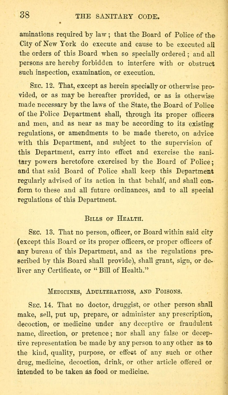 aminations required by law ; that the Board of Police of the City of New York do execute and cause to be executed all the orders of this Board when so specially ordered; and all persons are hereby forbidden to interfere with or obstruct such inspection, exammation, or execution. Sec. 12. That, except as herein specially or otherwise pro- vided, or as may be hereafter provided, or as is otherwise made necessary by the laws of the State, the Board of Police of the Police Department shall, through its proper officers and men, and as near as may be according to its existing regulations, or amendments to be made thereto, on advice with this Department, and subject to the supervision of this Department, carry into effect and exercise the sani- tary powers heretofore exercised by the Board of PoHce; and that said Board of Police shall keep this Department regularly advised of its action in that behalf, and shall con- form to these and all future ordinances, and to all special regulations of this Department. Bills of Health. Sec. 13. That no person, officer, or Board within said city (except this Board or its proper officers, or proper officers of any bureau of this Department, and as the regulations pre- scribed by this Board shall provide), shall grant, sign, or de- liver any Certificate, or  Bill of Health. Medicines, Adulterations, and Poisons. Sec. 14. That no doctor, druggist, or other person shall make, sell, put up, prepare, or administer any prescription, decoction, or medicine under any deceptive or fraudulent name, direction, or pretence; nor shall any false or decep- tive representation be made by any person to any other as to the kind, quality, purpose, or effect of any such or other drug, medicine, decoction, drink, or other article oftered or intended to be taken as food or medicine.