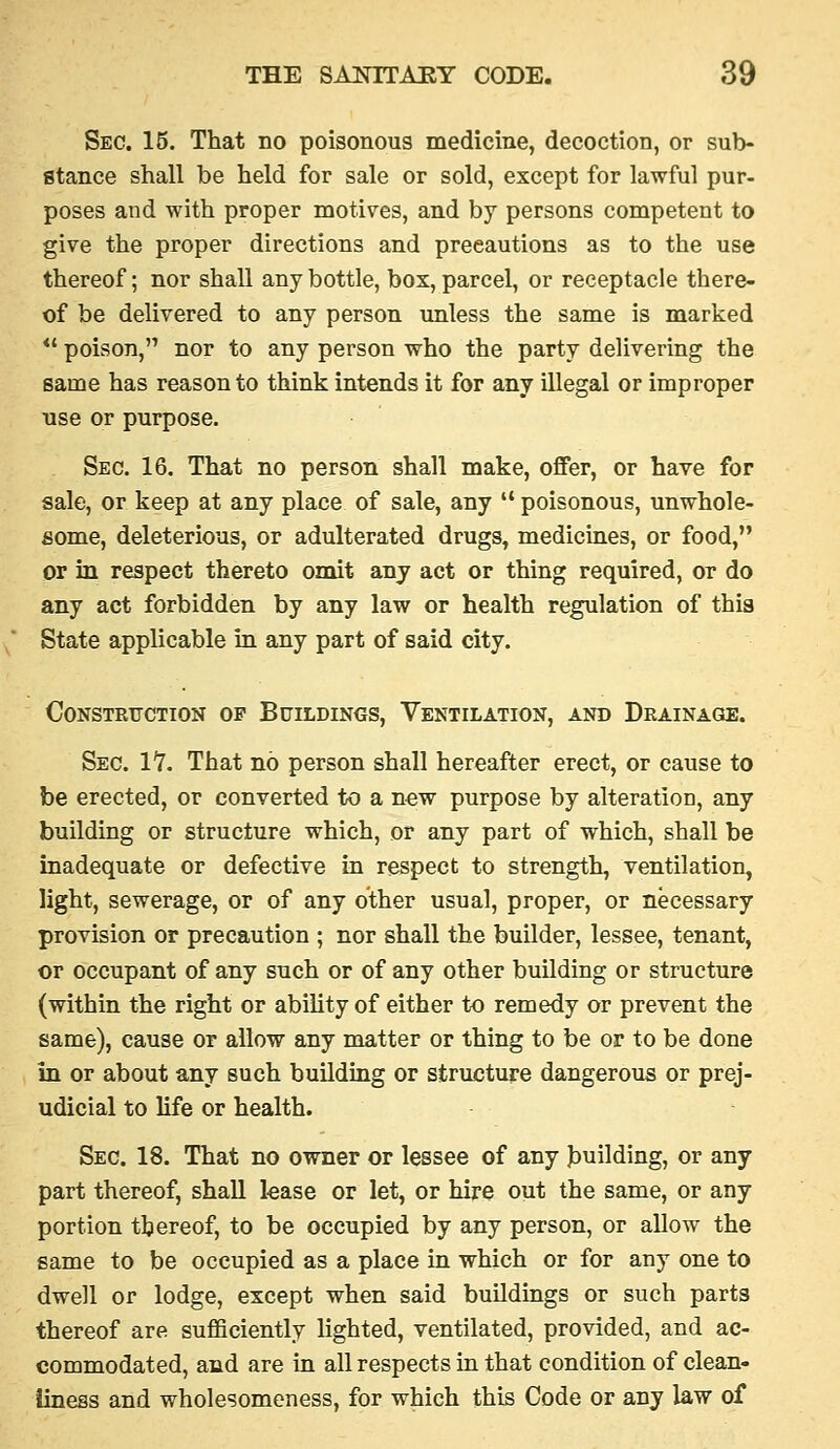 Sec. 15. That no poisonous medicine, decoction, or sub- stance shall be held for sale or sold, except for lawful pur- poses and with proper motives, and by persons competent to give the proper directions and precautions as to the use thereof; nor shall any bottle, box, parcel, or receptacle there- of be delivered to any person unless the same is marked *' poison, nor to any person who the party delivering the same has reason to think intends it for any illegal or improper use or purpose. Sec. 16. That no person shall make, offer, or have for sale, or keep at any place of sale, any  poisonous, unwhole- some, deleterious, or adulterated drugs, medicines, or food, or in respect thereto omit any act or thing required, or do any act forbidden by any law or health regulation of this State applicable in any part of said city. CONSTRTICTION OP BUILDINGS, VENTILATION, AND DRAINAGE. Sec. 17. That no person shall hereafter erect, or cause to be erected, or converted to a n^w purpose by alteration, any building or structure which, or any part of which, shall be inadequate or defective in respect to strength, ventilation, light, sewerage, or of any other usual, proper, or necessary provision or precaution ; nor shall the builder, lessee, tenant, or occupant of any such or of any other building or structure (within the right or ability of either to remedy or prevent the same), cause or allow any matter or thing to be or to be done in or about any such building or structure dangerous or prej- udicial to life or health. Sec. 18. That no owner or lessee of any Jauilding, or any part thereof, shall lease or let, or hire out the same, or any portion thereof, to be occupied by any person, or allow the same to be occupied as a place in which or for any one to dwell or lodge, except when said buildings or such parts thereof are sufficiently lighted, ventilated, provided, and ac- commodated, and are in all respects in that condition of clean- iiness and wholesomeness, for which this Code or any law of