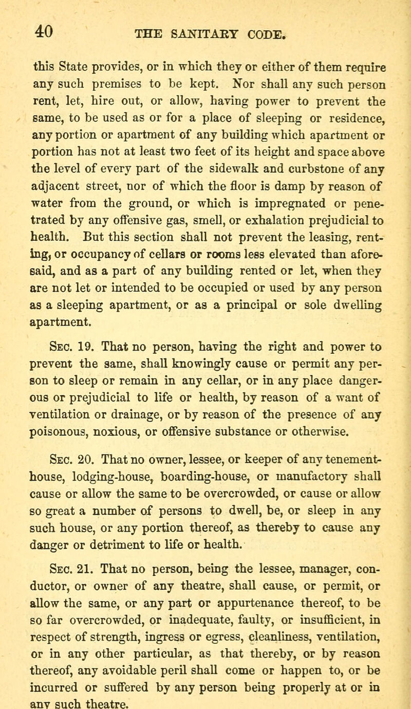 this State provides, or in which they or either of them require any such premises to be kept. Nor shall any such person rent, let, hire out, or allow, having power to prevent the same, to be used as or for a place of sleeping or residence, any portion or apartment of any building which apartment or portion has not at least two feet of its height and space above the level of every part of the sidewalk and curbstone of any adjacent street, nor of which the floor is damp by reason of water from the ground, or which is impregnated or pene- trated by any offensive gas, smell, or exhalation prejudicial to health. But this section shall not prevent the leasing, rent- ing, or occupancy of cellars or rooms less elevated than afore- said, and as a part of any building rented or let, when they are not let or intended to be occupied or used by any person as a sleeping apartment, or as a principal or sole dwelling apartment. Sec. 19. That no person, having the right and power to prevent the same, shall knowingly cause or permit any per- son to sleep or remain in any cellar, or in any place danger- ous or prejudicial to life or health, by reason of a want of ventilation or drainage, or by reason of the presence of any poisonous, noxious, or offensive substance or otherwise. Sec. 20. That no owner, lessee, or keeper of any tenement- house, lodging-house, boarding-house, or manufactory shall cause or allow the same to be overcrowded, or cause or allow so great a number of persons to dwell, be, or sleep in any such house, or any portion thereof, as thereby to cause any danger or detriment to life or health. Sec. 21. That no person, being the lessee, manager, con- ductor, or owner of any theatre, shall cause, or permit, or allow the same, or any part or appurtenance thereof, to be so far overcrowded, or inadequate, faulty, or insufficient, in respect of strength, ingress or egress, cleanliness, ventilation, or in any other particular, as that thereby, or by reason thereof, any avoidable peril shall come or happen to, or be incurred or suffered by any person being properly at or in anv such theatre.