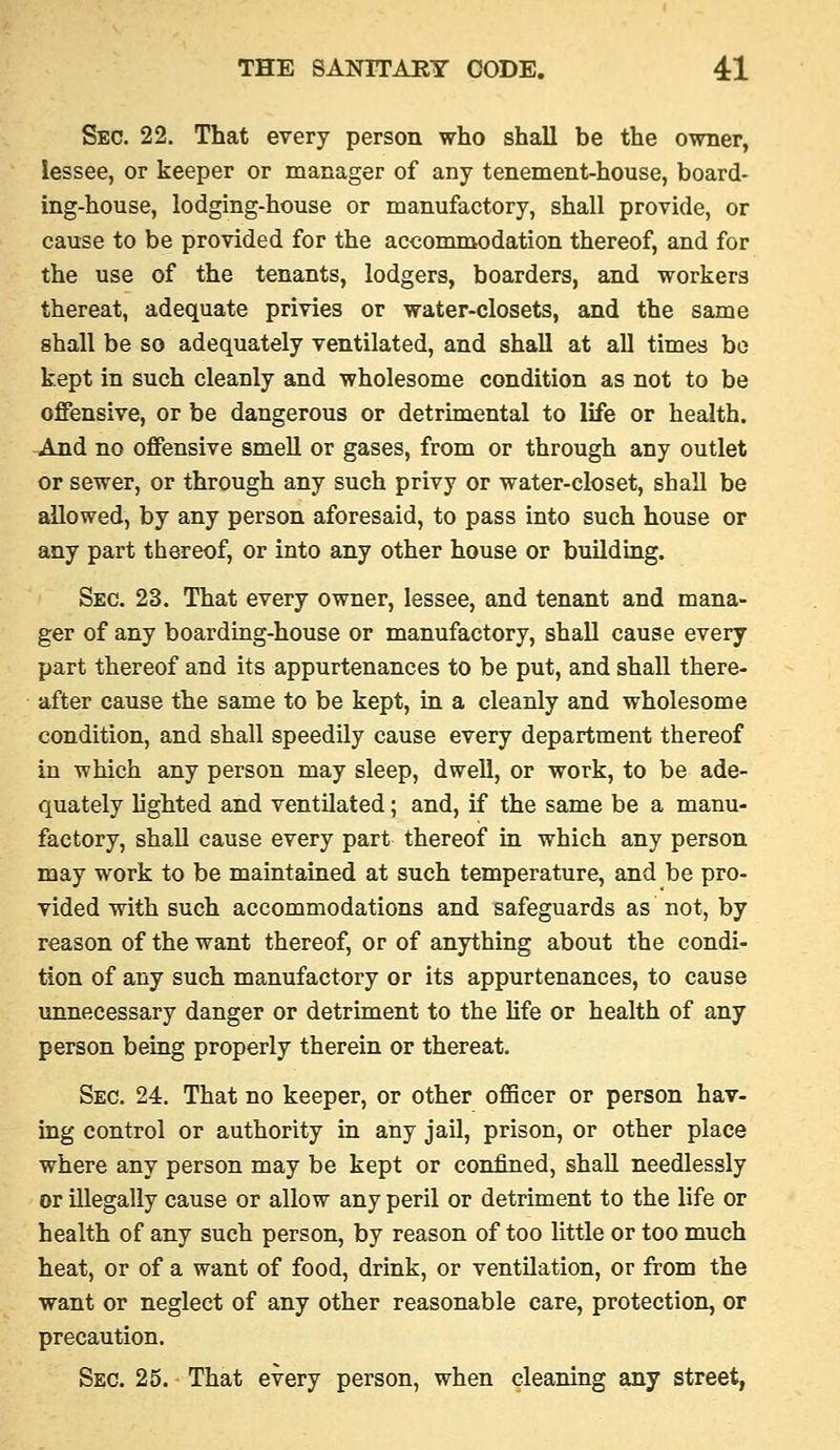Sec. 22. That every person who shall be the owner, lessee, or keeper or manager of any tenement-house, board- ing-house, lodging-house or manufactory, shall provide, or cause to be provided for the accommodation thereof, and for the use of the tenants, lodgers, boarders, and workers thereat, adequate privies or water-closets, and the same shall be so adequately ventilated, and shall at all times bo kept in such cleanly and wholesome condition as not to be offensive, or be dangerous or detrimental to life or health. And no offensive smell or gases, from or through any outlet or sewer, or through any such privy or water-closet, shall be allowed, by any person aforesaid, to pass into such house or any part thereof, or into any other house or building. Sec. 23. That every owner, lessee, and tenant and mana- ger of any boarding-house or manufactory, shall cause every part thereof and its appurtenances to be put, and shall there- after cause the same to be kept, in a cleanly and wholesome condition, and shall speedily cause every department thereof in which any person may sleep, dwell, or work, to be ade- quately lighted and ventilated; and, if the same be a manu- factory, shall cause every part thereof in which any person may work to be maintained at such temperature, and be pro- vided with such accommodations and safeguards as not, by reason of the want thereof, or of anything about the condi- tion of any such manufactory or its appurtenances, to cause unnecessary danger or detriment to the Hfe or health of any person being properly therein or thereat. Sec. 24. That no keeper, or other officer or person hav- ing control or authority in any jail, prison, or other place where any person may be kept or confined, shall needlessly or illegally cause or allow any peril or detriment to the life or health of any such person, by reason of too little or too much heat, or of a want of food, drink, or ventilation, or from the want or neglect of any other reasonable care, protection, or precaution. Sec. 25. That every person, when cleaning any street,