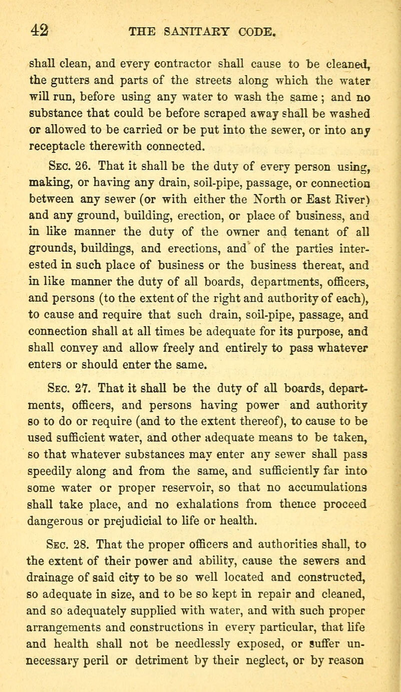 shall clean, and every contractor shall cause to he cleaned^ the gutters and parts of the streets along which the water will run, before using any water to wash the same ; and no substance that could be before scraped away shall be washed or allowed to be carried or be put into the sewer, or into any receptacle therewith connected. Sec. 26. That it shall be the duty of every person using, making, or having any drain, soil-pipe, passage, or connection between any sewer (or with either the North or East River) and any ground, building, erection, or place of business, and in like manner the duty of the owner and tenant of all grounds, buildings, and erections, and' of the parties inter- ested in such place of business or the business thereat, and in like manner the duty of all boards, departments, oflacers, and persons (to the extent of the right and authority of each), to cause and require that such drain, soil-pipe, passage, and connection shall at all times be adequate for its purpose, and shall convey and allow freely and entirely to pass whatever enters or should enter the same. Sec. 27. That it shall be the duty of all boards, depart- ments, oflBcers, and persons having power and authority so to do or require (and to the extent thereof), to cause to be used sufficient water, and other adequate means to be taken, so that whatever substances may enter any sewer shall pass speedily along and from the same, and sufficiently far into some water or proper reservoir, so that no accumulations shall take place, and no exhalations from thence proceed dangerous or prejudicial to life or health. Sec, 28. That the proper officers and authorities shall, to the extent of their power and ability, cause the sewers and drainage of said city to be so well located and constructed, so adequate in size, and to be so kept in repair and cleaned, and so adequately supplied with water, and with such proper arrangements and constructions in every particular, that hfe and health shall not be needlessly exposed, or suffer un- necessary peril or detriment by their neglect, or by reason