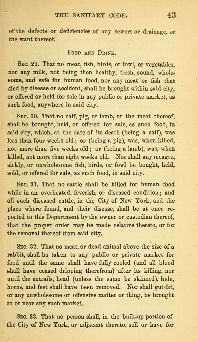 of the defects or deficiencies of any sewers or drainage, or the want thereof. Food and Drink. Sec. 29. That no meat, fish, birds, or fowl, or vegetables, nor any milk, not being then healthy, fresh, soimd, whole- some, and safe for human food, nor any meat or fish that died by disease or accident, shall be brought within said city, or offered or held for sale in any public or private market, as such food, anywhere in said city. Sec. 30. That no calf, pig, or lamb, or the meat thereof, shall be brought, held, or offered for sale, as such food, in said city, which, at the date of its death (being a calf), was less than four weeks old; or (being a pig), was, when killed,. not more than five weeks old ; or (being a lamb), was, when killed, not more than eight weeks old. Nor shall any meagre, sickly, or unwholesome fish, birds, or fowl be bought, held, sold, or offered for sale, as such food, in said city. Sec. 31. That no cattle shall be killed for human food whOe in an overheated, feverish, or diseased condition; and all such diseased cattle, in the City of New York, and the place where found, and their disease, shall be at once re- ported to this Department by the owner or custodian thereof, that the proper order may be made relative thereto, or for the removal thereof from said city. Sec. 32. That no meat, or dead animal above the size of a rabbit, shall be taken to any public or private market for food until the same shall have fully cooled (and all blood shall have ceased dripping therefrom) after its killing, nor until the entrails, head (unless the same be skinned), hide, horns, and feet shall have been removed. Nor shall gut-fat, or any unwholesome or offensive matter or thing, be brought to or near any such market. Sec. 33. That no person shall, in the built-up portion of the City of New York, or adjacent thereto, sell or have for