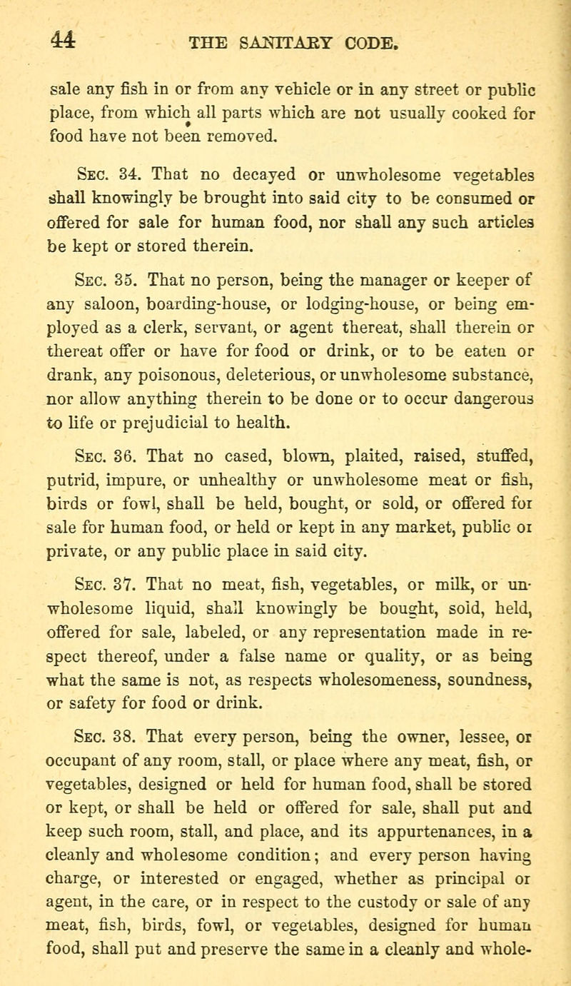 sale any fish in or from any vehicle or in any street or public place, from which all parts which are not usually cooked for food have not been removed. Sec. 34. That no decayed or unwholesome vegetables shall knowingly be brought into said city to be consumed or offered for sale for human food, nor shall any such articles be kept or stored therein. Sec. 35. That no person, being the manager or keeper of any saloon, boarding-house, or lodging-house, or being em- ployed as a clerk, servant, or agent thereat, shall therein or thereat offer or have for food or drink, or to be eaten or drank, any poisonous, deleterious, or unwholesome substance, nor allow anything therein to be done or to occur dangerous to Ufe or prejudicial to health. Sec. 36. That no cased, blown, plaited, raised, stuffed, putrid, impure, or unhealthy or unwholesome meat or fish, birds or fowl, shall be held, bought, or sold, or offered foi sale for human food, or held or kept in any market, pubUc or private, or any pubhc place in said city. Sec. 37. That no meat, fish, vegetables, or milk, or un- wholesome liquid, shall knowingly be bought, sold, held, offered for sale, labeled, or any representation made in re- spect thereof, under a false name or quahty, or as being what the same is not, as respects wholesomeness, soundness, or safety for food or drink. Sec. 38. That every person, being the owner, lessee, or occupant of any room, stall, or place where any meat, fish, or vegetables, designed or held for human food, shall be stored or kept, or shall be held or offered for sale, shall put and keep such room, stall, and place, and its appurtenances, in a cleanly and wholesome condition; and every person having charge, or interested or engaged, whether as principal or agent, in the care, or in respect to the custody or sale of any meat, fish, birds, fowl, or vegetables, designed for human food, shall put and preserve the same in a cleanly and whole-