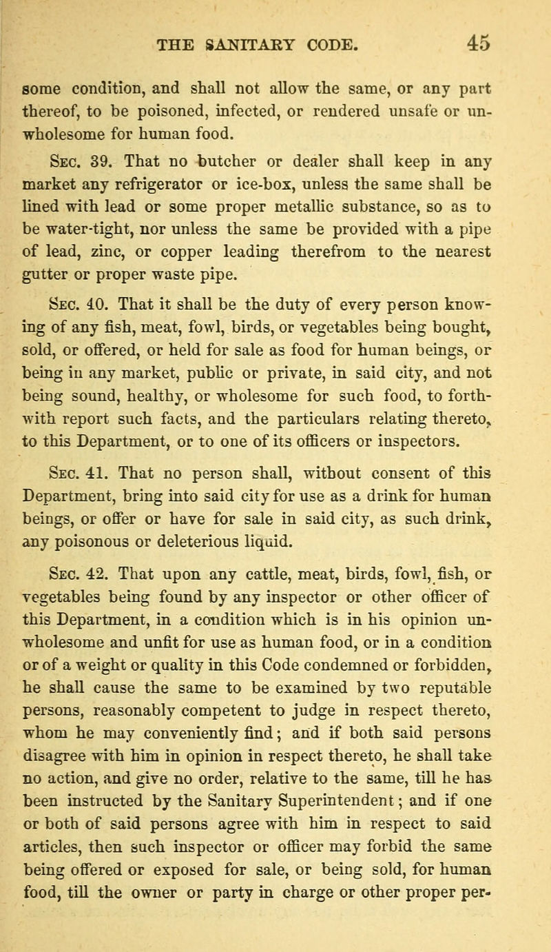 some condition, and shall not allow the same, or any part thereof, to be poisoned, infected, or rendered unsafe or im- wholesome for human food. Sec. 39. That no butcher or dealer shall keep in any market any refrigerator or ice-box, unless the same shall be lined with lead or some proper metallic substance, so as to be water-tight, nor unless the same be provided with a pipe of lead, zinc, or copper leading therefrom to the nearest gutter or proper waste pipe. Sec. 40. That it shall be the duty of every person know- ing of any fish, meat, fowl, birds, or vegetables being bought, sold, or offered, or held for sale as food for human beings, or being in any market, pubUc or private, in said city, and not being sound, healthy, or wholesome for such food, to forth- with report such facts, and the particulars relating thereto^ to this Department, or to one of its officers or inspectors. Sec. 41. That no person shall, without consent of this Department, bring into said city for use as a drink for human beings, or offer or have for sale in said city, as such drink, any poisonous or deleterious liquid. Sec. 42. That upon any cattle, meat, birds, fowl, fish, or vegetables being found by any inspector or other officer of this Department, in a condition which is in his opinion vm- wholesome and unfit for use as human food, or in a condition or of a weight or quality in this Code condemned or forbidden, he shall cause the same to be examined by two reputable persons, reasonably competent to judge in respect thereto, whom he may conveniently find; and if both said persons disagree with him in opinion in respect thereto, he shall take no action, and give no order, relative to the same, till he has been instructed by the Sanitary Superintendent; and if one or both of said persons agree with him in respect to said articles, then such inspector or officer may forbid the same being offered or exposed for sale, or being sold, for human food, till the owner or party in charge or other proper per-
