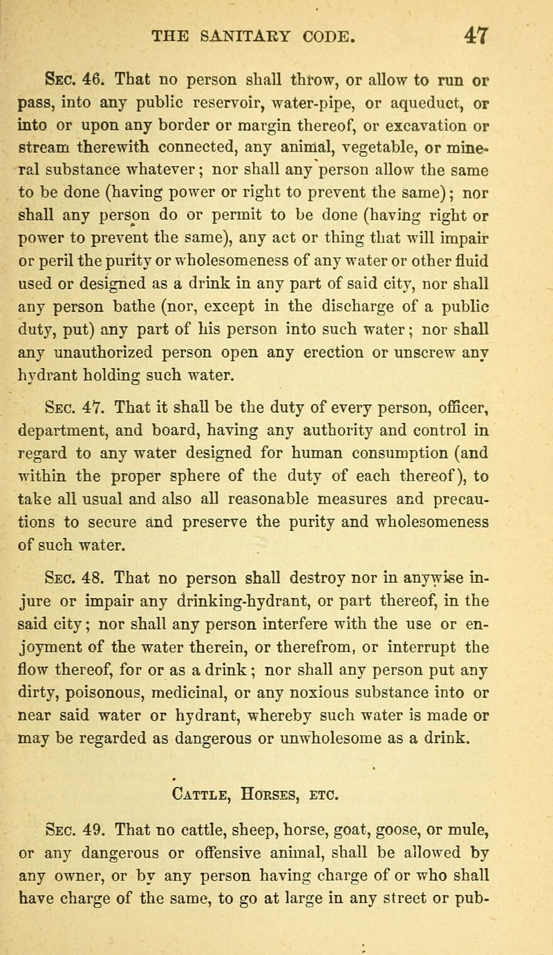 Sec. 46. That no person shall throw, or allow to run or pass, into any public reservoir, water-pipe, or aqueduct, or into or upon any border or margin thereof, or excavation or stream therewith connected, any animal, vegetable, or mine- ral substance whatever; nor shall any person allow the same to be done (having power or right to prevent the same); nor shall any person do or permit to be done (having right or power to prevent the same), any act or thing that will impair or peril the purity or wholesomeness of any water or other fluid used or designed as a drink in any part of said city, nor shall any person bathe (nor, except in the discharge of a public duty, put) any part of his person into such water; nor shall any unauthorized person open any erection or unscrew any hydrant holding such water. Sec. 47. That it shall be the duty of every person, officer, department, and board, having any authority and control in regard to any water designed for human consumption (and within the proper sphere of the duty of each thereof), to take all usual and also all reasonable measures and precau- tions to secure and preserve the purity and wholesomeness of such water. Sec. 48. That no person shall destroy nor in anywise in- jure or impair any drinking-hydrant, or part thereof, in the said city; nor shall any person interfere with the use or en- joyment of the water therein, or therefrom, or interrupt the flow thereof, for or as a drink; nor shall any person put any dirty, poisonous, medicinal, or any noxious substance into or near said water or hydrant, whereby such water is made or may be regarded as dangerous or unwholesome as a drink. Cattle, Horses, etc. Sec. 49. That no cattle, sheep, horse, goat, goose, or mule, or any dangerous or offensive animal, shall be allowed by any owner, or by any person having charge of or who shall have charge of the same, to go at large in any street or pub-