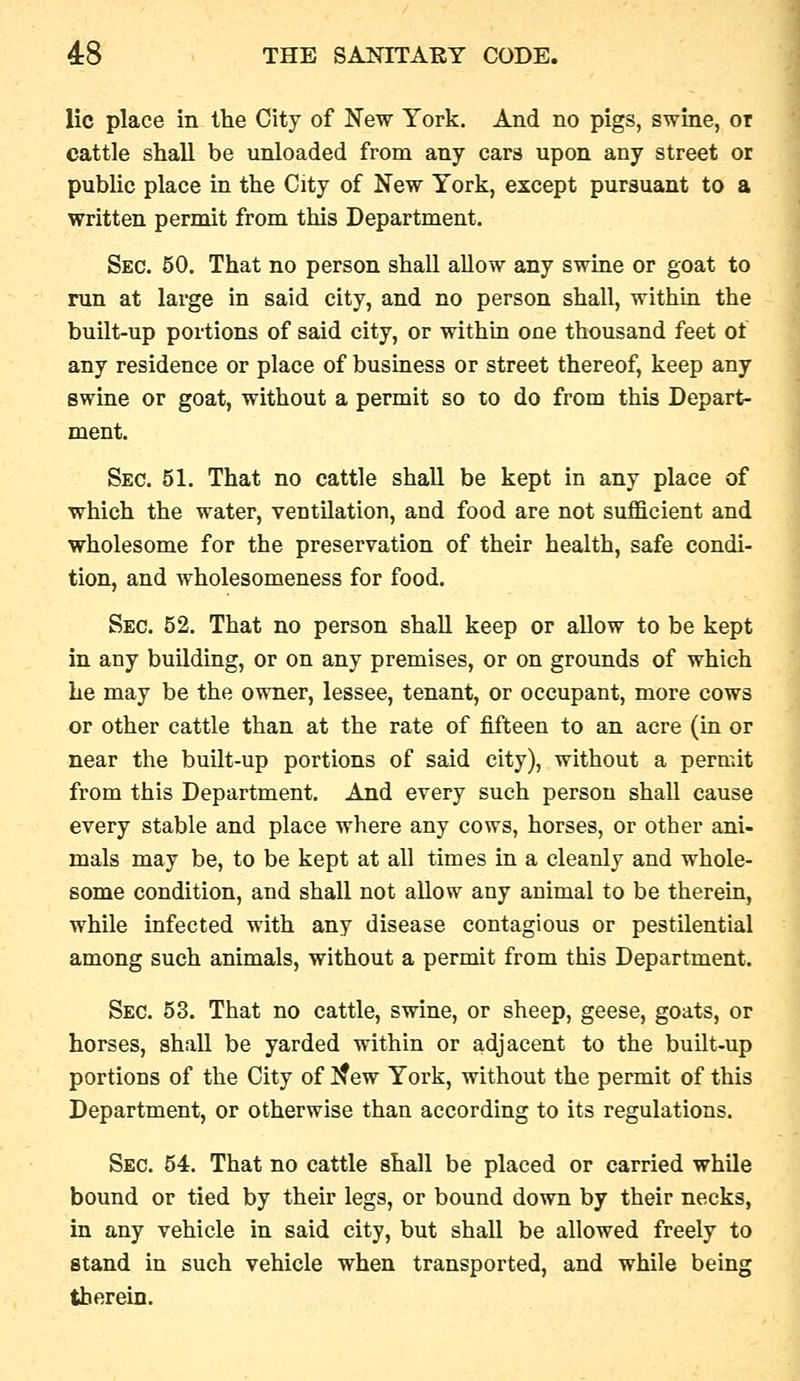 lie place in the City of New York. And no pigs, swine, or cattle shall be unloaded from any cars upon any street or public place in the City of New York, except pursuant to a written permit from this Department. Sec. 50. That no person shall allow any swine or goat to run at large in said city, and no person shall, within the built-up portions of said city, or within one thousand feet of any residence or place of business or street thereof, keep any swine or goat, without a permit so to do from this Depart- ment. Sec. 51. That no cattle shall be kept in any place of which the water, ventilation, and food are not sufficient and wholesome for the preservation of their health, safe condi- tion, and wholesomeness for food. Sec. 52. That no person shall keep or allow to be kept in any building, or on any premises, or on groimds of which he may be the owner, lessee, tenant, or occupant, more cows or other cattle than at the rate of fifteen to an acre (in or near the built-up portions of said city), without a permit from this Department. And every such person shall cause every stable and place where any cows, horses, or other ani- mals may be, to be kept at all times in a cleanly and whole- some condition, and shall not allow any animal to be therein, while infected with any disease contagious or pestilential among such animals, without a permit from this Department. Sec. 53. That no cattle, swine, or sheep, geese, goats, or horses, shall be yarded within or adjacent to the built-up portions of the City of I^ew York, without the permit of this Department, or otherwise than according to its regulations. Sec. 54. That no cattle shall be placed or carried while bound or tied by their legs, or bound down by their necks, in any vehicle in said city, but shall be allowed freely to stand in such vehicle when transported, and while being therein.