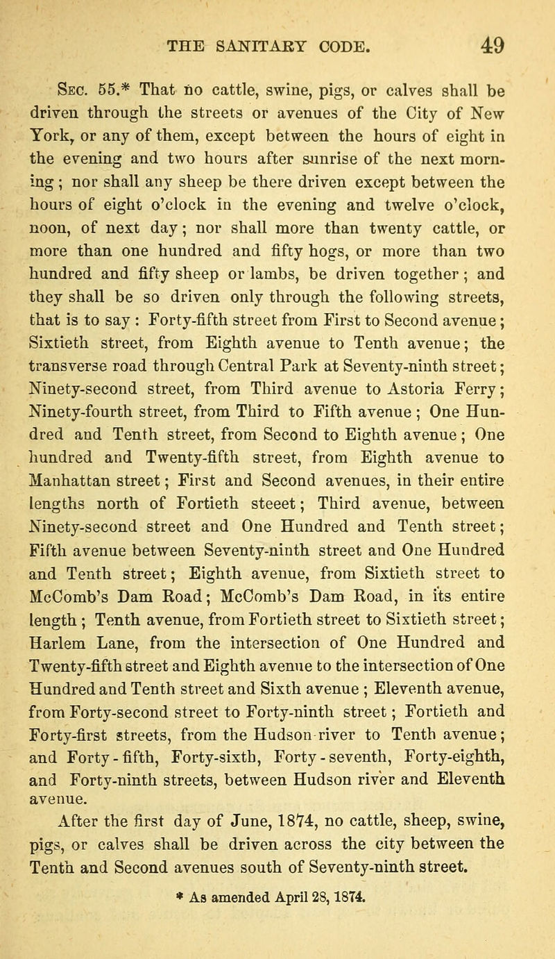 Sec. 55.* That no cattle, swine, pigs, or calves shall be driven through the streets or avenues of the City of New- York, or any of them, except between the hours of eight in the evening and two hours after sunrise of the next morn- ing; nor shall any sheep be there driven except between the hours of eight o'clock in the evening and twelve o'clock, noon, of next day; nor shall more than twenty cattle, or more than one hundred and fifty hogs, or more than two hundred and fifty sheep or lambs, be driven together; and they shall be so driven only through the following streets, that is to say : Forty-fifth street from First to Second avenue; Sixtieth street, from Eighth avenue to Tenth avenue; the transverse road through Central Park at Seventy-ninth street; Ninety-second street, from Third avenue to Astoria Ferry; Ninety-fourth street, from Third to Fifth avenue ; One Hun- dred and Tenth street, from Second to Eighth avenue ; One hundred and Twenty-fifth street, from Eighth avenue to Manhattan street; First and Second avenues, in their entire lengths north of Fortieth steeet; Third avenue, between Ninety-second street and One Hundred and Tenth street; Fifth avenue between Seventy-ninth street and One Hundred and Tenth street; Eighth avenue, from Sixtieth street to McComb's Dam Road; McComb's Dam Road, in its entire length ; Tenth avenue, from Fortieth street to Sixtieth street; Harlem Lane, from the intersection of One Hundred and Twenty-fifth street and Eighth avenue to the intersection of One Hundred and Tenth street and Sixth avenue ; Eleventh avenue, from Forty-second street to Forty-ninth street; Fortieth and Forty-first streets, from the Hudson-river to Tenth avenue; and Forty-fifth, Forty-sixth, Forty - seventh. Forty-eighth, and Forty-ninth streets, between Hudson river and Eleventh avenue. After the first day of June, ISH, no cattle, sheep, swine, pigs, or calves shall be driven across the city between the Tenth and Second avenues south of Seventy-ninth street.