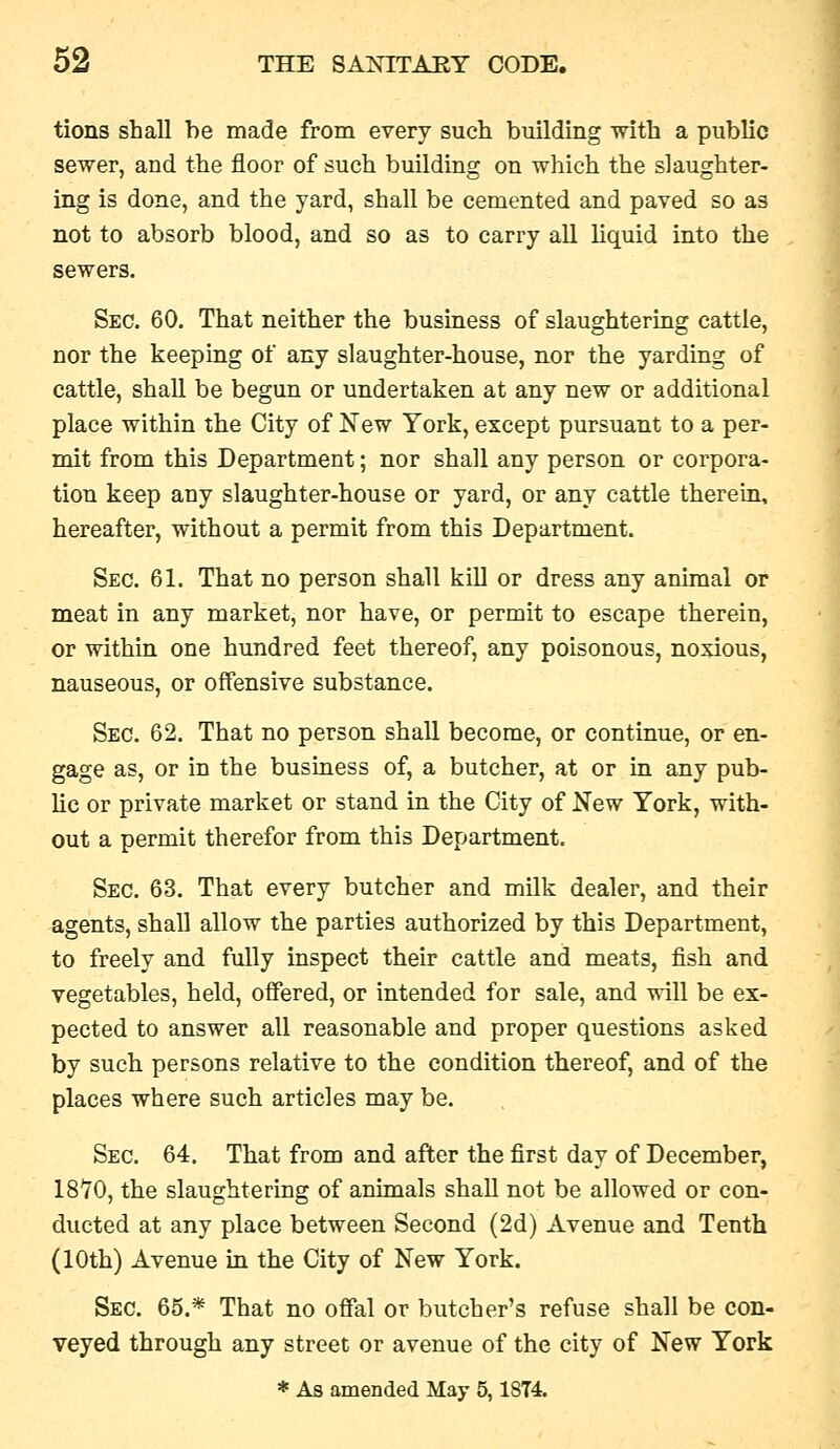 tions shall he made from every such building with a public sewer, and the floor of such building on which the slaughter- ing is done, and the yard, shall be cemented and paved so as not to absorb blood, and so as to carry all liquid into the sewers. Sec. 60. That neither the business of slaughtering cattle, nor the keeping of any slaughter-house, nor the yarding of cattle, shall be begun or undertaken at any new or additional place within the City of New York, except pursuant to a per- mit from this Department; nor shall any person or corpora- tion keep any slaughter-house or yard, or any cattle therein, hereafter, without a permit from this Department. Sec. 61. That no person shall kill or dress any animal or meat in any market, nor have, or permit to escape therein, or within one hundred feet thereof, any poisonous, noxious, nauseous, or offensive substance. Sec. 62. That no person shall become, or continue, or en- gage as, or in the business of, a butcher, at or in any pub- lic or private market or stand in the City of New York, with- out a permit therefor from this Department. Sec. 63. That every butcher and milk dealer, and their agents, shall allow the parties authorized by this Department, to freely and fully inspect their cattle and meats, fish and vegetables, held, offered, or intended for sale, and will be ex- pected to answer all reasonable and proper questions asked by such persons relative to the condition thereof, and of the places where such articles may be. Sec. 64. That from and after the first day of December, 1870, the slaughtering of animals shall not be allowed or con- ducted at any place between Second (2d) Avenue and Tenth (10th) Avenue in the City of New York. Sec. 65.* That no ofifal or butcher's refuse shall be con- veyed through any street or avenue of the city of New York