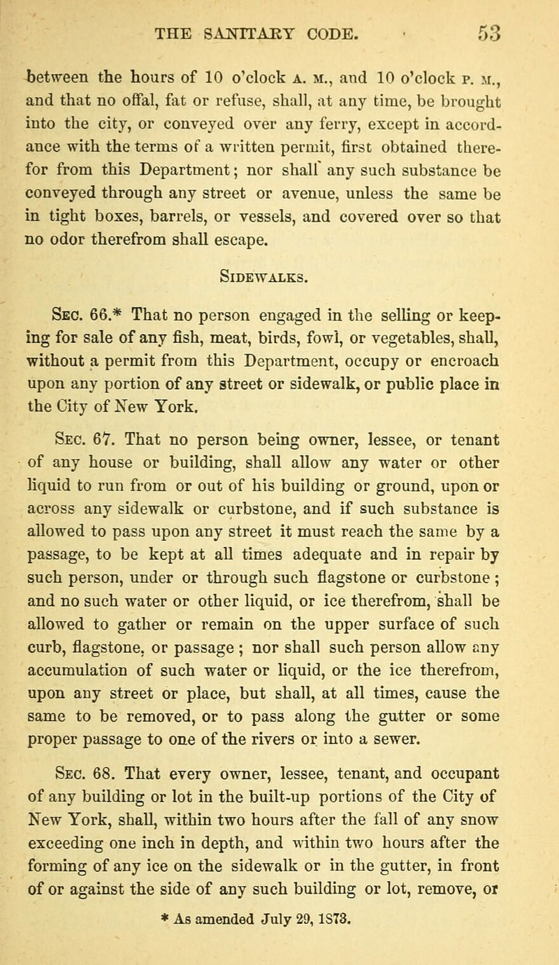 between the hours of 10 o'clock a. m,, and 10 o'clock p. m., and that no ofFal, fat or refuse, shall, at any time, be brought into the city, or conveyed over any ferry, except in accord- ance with the terms of a written permit, first obtained there- for from this Department; nor shall any such substance be conveyed through any street or avenue, unless the same be in tight boxes, barrels, or vessels, and covered over so that no odor therefrom shall escape. Sidewalks. Sec. 66.* That no person engaged in the selling or keep- ing for sale of any fish, meat, birds, fowl, or vegetables, shall, without a permit from this Department, occupy or encroach upon any portion of any street or sidewalk, or public place in the City of New York. Sec. 67. That no person bemg owner, lessee, or tenant of any house or building, shall allow any water or other liquid to run from or out of his building or ground, upon or across any sidewalk or curbstone, and if such substance is allowed to pass upon any street it must reach the same by a passage, to be kept at all times adequate and in repair by such person, under or through such flagstone or curbstone ; and no such water or other liquid, or ice therefrom, shall be allowed to gather or remain on the upper surface of such curb, flagstone, or passage ; nor shall such person allow any accumulation of such water or liquid, or the ice therefrom, upon any street or place, but shall, at all times, cause the same to be removed, or to pass along the gutter or some proper passage to one of the rivers or into a sewer. Sec. 68. That every owner, lessee, tenant, and occupant of any building or lot in the built-up portions of the City of New York, shall, within two hours after the fall of any snow exceeding one inch in depth, and mthin two hours after the forming of any ice on the sidewalk or in the gutter, in front of or against the side of any such building or lot, remove, or