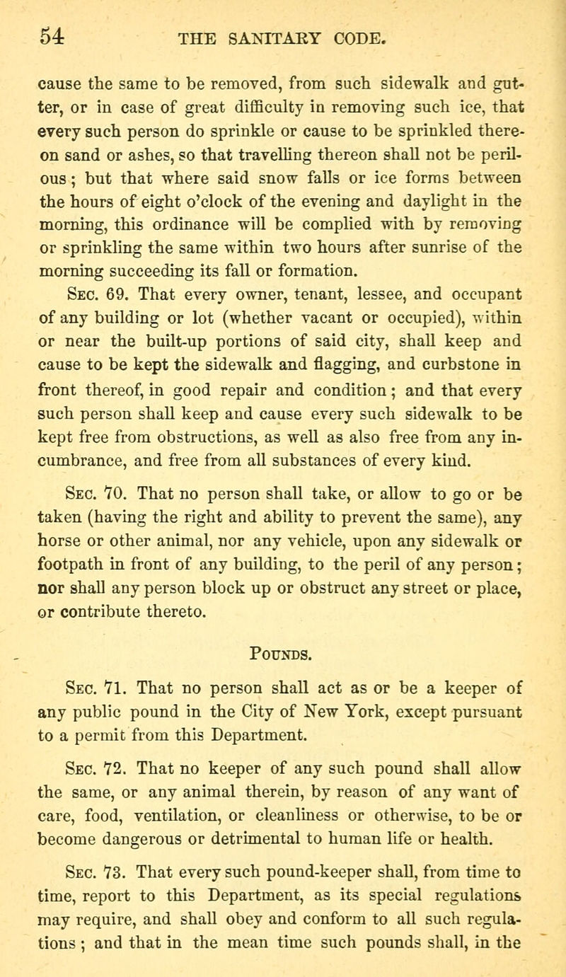 cause the same to be removed, from such sidewalk and gut- ter, or in case of great difficulty in removing such ice, that every such person do sprinkle or cause to be sprinkled there- on sand or ashes, so that travelling thereon shaU not be peril- ous ; but that where said snow falls or ice forms between the hours of eight o'clock of the evening and daylight in the morning, this ordinance will be complied with by removing or sprinkling the same within two hours after sunrise of the morning succeeding its fall or formation. Sec. 69. That every owner, tenant, lessee, and occupant of any building or lot (whether vacant or occupied), within or near the built-up portions of said city, shall keep and cause to be kept the sidewalk and flagging, and curbstone in front thereof, in good repair and condition; and that every such person shall keep and cause every such sidewalk to be kept free from obstructions, as well as also free from any in- cumbrance, and free from all substances of every kind. Sec. 10. That no person shall take, or aUow to go or be taken (having the right and ability to prevent the same), any horse or other animal, nor any vehicle, upon any sidewalk or footpath in front of any building, to the peril of any person; nor shall any person block up or obstruct any street or place, or contribute thereto. Pounds. Sec. Yl. That no person shall act as or be a keeper of any public pound in the City of New York, except pursuant to a permit from this Department. Sec. Y2. That no keeper of any such pound shall allow the same, or any animal therein, by reason of any want of care, food, ventilation, or cleanliness or otherwise, to be or become dangerous or detrimental to human life or health. Sec. 73. That every such pound-keeper shall, from time to time, report to this Department, as its special regulations may require, and shall obey and conform to all such regula- tions ; and that in the mean time such pounds shall, in the