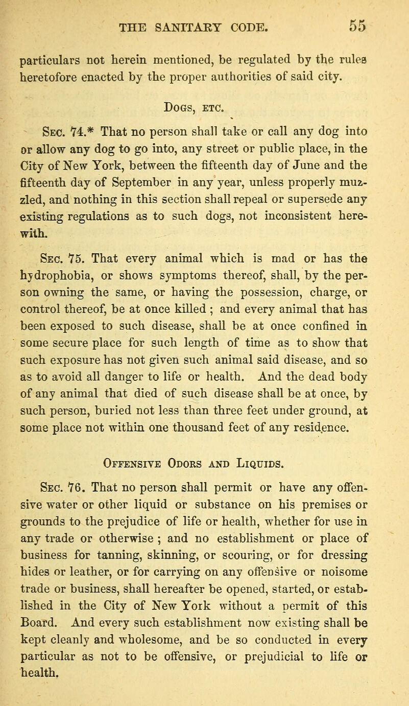 particulars not herein mentioned, be regulated by the rulea heretofore enacted by the proper authorities of said city. Dogs, etc. Sec. '74.* That no person shall take or call any dog into or allow any dog to go into, any street or public place, in the City of New York, between the fifteenth day of June and the fifteenth day of September in any year, unless properly muz- zled, and nothing in this section shall repeal or supersede any existing regulations as to such dogs, not inconsistent here- with. Sec. 75, That every animal which is mad or has the hydrophobia, or shows symptoms thereof, shall, by the per- son owning the same, or having the possession, charge, or control thereof, be at once killed ; and every animal that has been exposed to such disease, shall be at once confined in some secure place for such length of time as to show that such exposure has not given such animal said disease, and so as to avoid aU danger to life or health. And the dead body of any animal that died of such disease shall be at once, by such person, buried not less than three feet under ground, at some place not within one thousand feet of any resid.ence. Offensive Odors and Liquids. Sec. 76. That no person shaU permit or have any offen- sive water or other liquid or substance on his premises or grounds to the prejudice of life or health, whether for use in any trade or otherwise ; and no establishment or place of business for tanning, skinning, or scouring, or for dressing hides or leather, or for carrying on any offensive or noisome trade or business, shall hereafter be opened, started, or estab- lished in the City of New York without a permit of this Board. And every such establishment now existing shall be kept cleanly and wholesome, and be so conducted in every particular as not to be offensive, or prejudicial to life or health.