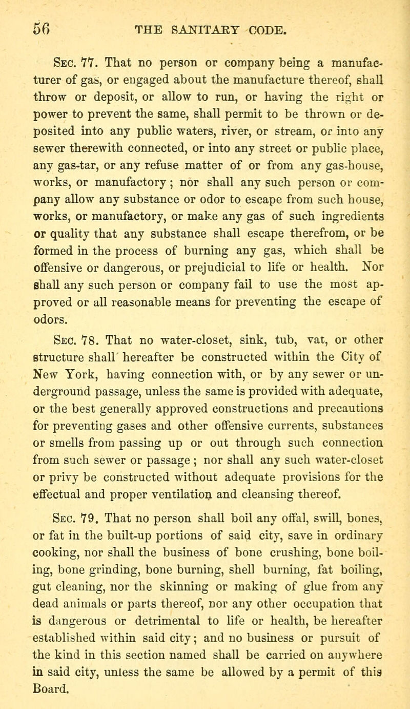 Sec. '77. That no person or company being a manufac- turer of gas, or engaged about the manufacture thereof, shall throw or deposit, or allow to run, or having the right or power to prevent the same, shall permit to be thrown or de- posited into any public waters, river, or stream, or into any sewer therewith connected, or into any street or public place, any gas-tar, or any refuse matter of or from any gas-house, works, or manufactory; nor shall any such person or com- pany allow any substance or odor to escape from such house, works, or manufactory, or make any gas of such ingredients or quality that any substance shall escape therefrom, or be formed in the process of burning any gas, which shall be offensive or dangerous, or prejudicial to life or health. Nor shall any such person or company fail to use the most ap- proved or all reasonable means for preventmg the escape of odors. Sec. 18. That no water-closet, sink, tub, vat, or other structure shall hereafter be constructed within the City of New York, having connection with, or by any sewer or un- derground passage, unless the same is provided with adequate, or the best generally approved constructions and precautions for preventing gases and other offensive currents, substances or smells from passing up or out through such connection from such sewer or passage ; nor shall any such water-closet or privy be constructed without adequate provisions for the effectual and proper ventilation and cleansing thereof. Sec. 79. That no person shall boil any offal, swill, bones. or fat in the built-up portions of said city, save in ordinary cooking, nor shall the business of bone crushing, bone boil- ing, bone grinding, bone burning, shell burning, fat boiling, gut cleaning, nor the skinning or making of glue from any dead animals or parts thereof, nor any other occupation that is dangerous or detrimental to Ufe or health, be hereafter established within said city; and no business or pursuit of the kind in this section named shall be carried on anywhere in said city, unless the same be allowed by a permit of this Board.