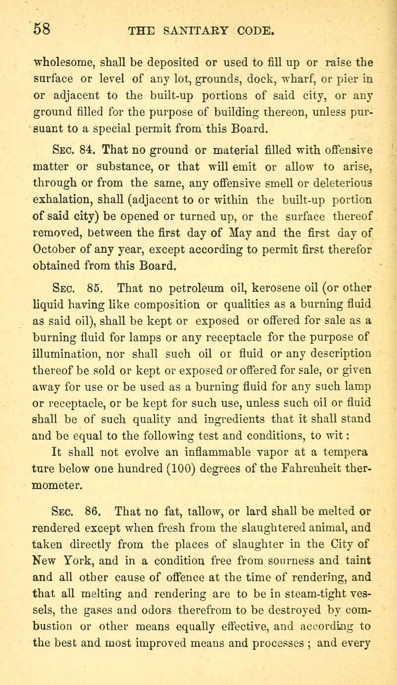 wholesome, shall be deposited or used to fill up or raise the surface or level of any lot, grounds, dock, wharf, or pier in or adjacent to the built-up portions of said city, or any ground filled for the purpose of building thereon, unless pur- suant to a special permit from this Board. Sec. 84. That no ground or material filled with offensive matter or substance, or that will emit or allow to arise, through or from the same, any offensive smeU or deleterious exhalation, shall (adjacent to or within the built-up portion of said city) be opened or turned up, or the surface thereof removed, between the first day of May and the first day of October of any year, except according to permit first therefor obtained from this Board. Sec. 85. That no petroleum oil, kerosene oil (or other liquid having like composition or qualities as a burning fluid as said oil), shall be kept or exposed or offered for sale as a burning fluid for lamps or any receptacle for the purpose of illumination, nor shall such oil or fluid or any description thereof be sold or kept or exposed or offered for sale, or given away for use or be used as a burning fluid for any such lamp or receptacle, or be kept for such use, unless such oil or fluid shall be of such quality and ingredients that it shall stand and be equal to the following test and conditions, to wit: It shall not evolve an inflammable vapor at a tempera tnre below one hundred (100) degrees of the Fahrenheit ther- mometer. Sec. 86. That no fat, tallow, or lard shall be melted or rendered except when fresh from the slaughtered animal, and taken directly from the places of slaughter in the City of New York, and in a condition free from sourness and taint and all other cause of offence at the time of rendering, and that all melting and rendering are to be in steam-tight ves- sels, the gases and odors therefrom to be destroyed by com- bustion or other means equally effective, and aceordijig to the best and most improved means and processes ; and every