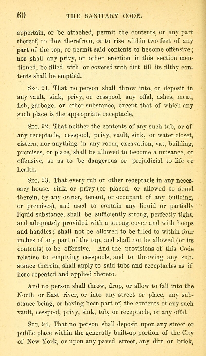 appertain, or be attached, permit the contents, or any part thereof, to flow therefrom, or to rise within two feet of any part of the top, or permit said contents to become offensive; nor shall any privy, or other erection in this section men- tioned, be filled with or covered with dirt till its filthy con- tents shall be emptied. Sec. 91. That no person shall throw into, or deposit in any vault, sink, privy, or cesspool, any offal, ashes, meat, fish, garbage, or other substance, except that of which any such place is the appropriate receptacle. Sec. 92. That neither the contents of any such tub, or of any receptacle, cesspool, privy, vault, sink, or water-closet, cisteru, nor anything in any room, excavation, vat, building, premises, or place, shall be allowed to become a nuisance, or offensive, so as to be dangerous or prejudicial to life or health. Sec. 93. That every tub or other receptacle in any neces- sary house, sink, or privy (or placed, or allowed to stand therem, by any owner, tenant, or occupant of any building, or premises), and used to contain any liquid or partially liquid substance, shall be sufficiently strong, perfectly tight, and adequately provided with a strong cover and with hoops and handles ; shall not be allowed to be filled to within four inches of any part of the top, and shall not be allowed (or its contents) to be offensive. And the provisions of this Code relative to emptying cesspools, and to throwing any sub- stance therein, shall apply to said tubs and receptacles as if here repeated and applied thereto. And no person shall throw, drop, or allow to fall into the North or East river, or into any street or place, any sub- stance being, or having been part of, the contents of any such vault, cesspool, privy, sink, tub, or receptacle, or any offal. Sec. 94. That no person shall deposit upon any street or public place within the generally built-up portion of the City of New York, or upon any paved street, any dirt or brick,