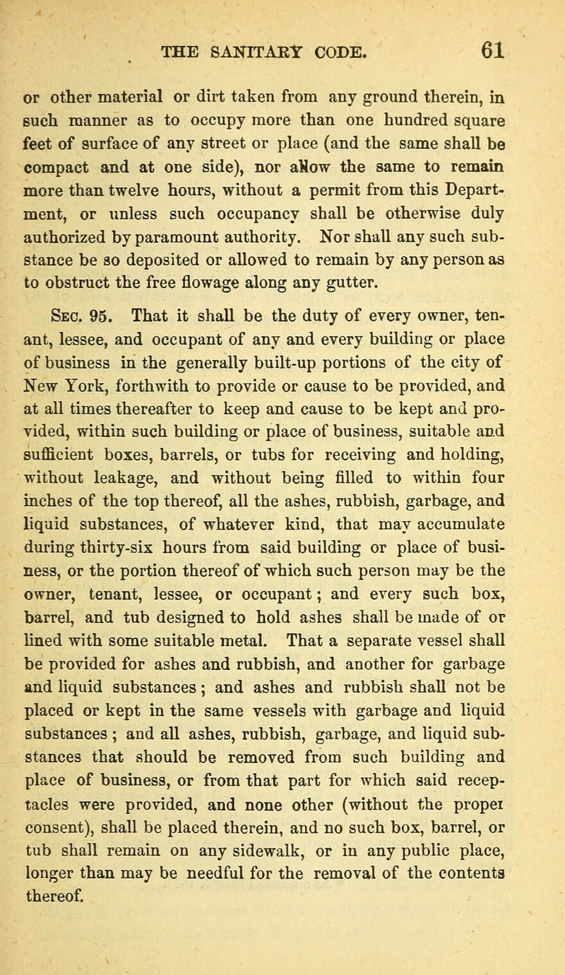 or other material or dirt taken from any ground therein, in Buch manner as to occupy more than one hundred square feet of surface of any street or phice (and the same shall be compact and at one side), nor aHow the same to remain more than twelve hours, without a permit from this Depart- ment, or unless such occupancy shall be otherwise duly authorized by paramount authority. Nor shall any such sub- stance be so deposited or allowed to remain by any person as to obstruct the free flowage along any gutter. Sec. 95. That it shall be the duty of every owner, ten- ant, lessee, and occupant of any and every building or place of business in the generally built-up portions of the city of New York, forthwith to provide or cause to be provided, and at all times thereafter to keep and cause to be kept and pro- vided, within such building or place of business, suitable and sufficient boxes, barrels, or tubs for receiving and holding, without leakage, and without being filled to within four inches of the top thereof, all the ashes, rubbish, garbage, and liquid substances, of whatever kind, that may accumulate during thirty-six hours from said building or place of busi- ness, or the portion thereof of wrhich such person may be the owner, tenant, lessee, or occupant; and every such box, barrel, and tub designed to hold ashes shall be made of or lined with some suitable metal. That a separate vessel shall be provided for ashes and rubbish, and another for garbage and liquid substances; and ashes and rubbish shall not be placed or kept in the same vessels with garbage and liquid substances ; and all ashes, rubbish, garbage, and liquid sub- stances that should be removed from such building and place of business, or from that part for which said recep- tacles were provided, and none other (without the propei consent), shall be placed therein, and no such box, barrel, or tub shall remain on any sidewalk, or in any public place, longer than may be needful for the removal of the contents thereof.