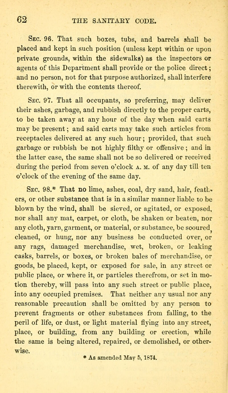 Sec. 96. That such boxes, tubs, and barrels shall be placed and kept in. such position (uuless kept within or upon private grounds, within the sidewalks) as the inspectors or agents of this Department shall provide or the police direct; and no person, not for that purpose authorized, shall interfere therewith, or with the contents thereof. Sec, 97. That all occupants, so preferring, may deliver their ashes, garbage, and rubbish directly to the proper carts, to be taken away at any hour of the day when said carts may be present; and said carts may take such articles from receptacles delivered at any such hour; provided, that such garbage or rubbish be not highly filthy or offensive ; and in the latter case, the same shall not be so delivered or received during the period from seven o'clock a. m. of any day till ten o'clock of the evening of the same day. Sec. 98.* That no lime, ashes, coal, dry sand, hair, feath* ers, or other substance that is in a similar manner liable to be blown by the wind, shall be sieved, or agitated, or exposed, nor shall any mat, carpet, or cloth, be shaken or beaten, nor any cloth, yarn> garment, or material, or substance, be scoured cleaned, or hung, nor any business be conducted over, or any rags, damaged merchandise, wet, broken, or leaking casks, barrels, or boxes, or broken bales of merchandise, or goods, be placed, kept, or exposed for sale, in any street or public place, or where it, or particles therefrom, or set in mo- tion thereby, will pass into any such street or public place, into any occupied premises. That neither any usual nor any reasonable precaution shall be omitted by any person to prevent fragments or other substances from falling, to the peril of life, or dust, or light material flying into any street, place, or building, from any building or erection, while the same is being altered, repaired, or demolished, or other- wise. * As amended May 5,18T4.