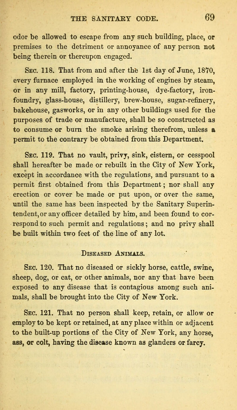 odor be allowed to escape from any such building, place, or premises to the detriment or annoyance of any person not being therein or thereupon engaged. Sec. 118. That from and after th'e 1st day of June, 18'70, every furnace employed in the working of engines by steam, or in any mill, factory, printing-house, dye-factory, iron- foundry, glass-house, distillery, brew-house, sugar-refinery, bakehouse, gasworks, or in any other buildings used for the purposes of trade or manufacture, shall be so constructed as to consume or bum the smoke arising therefrom, unless a permit to the contrary be obtained from this Department. Sec. 119. That no vault, privy, sink, cistern, or cesspool shall hereafter be made or rebuilt in the City of New York, except in accordance with the regulations, and pursuant to a permit first obtained from this Department; nor shall any erection or cover be made or put upon, or over the same, until the same has been inspected by the Sanitary Superin- tendent, or any officer detailed by him, and been found to cor- respond to such permit and regulations; and no privy shall be built within two feet of the line of any lot. Diseased Animals. Sec. 120. That no diseased or sickly horse, cattle, swine, sheep, dog, or cat, or other animals, nor any that have been exposed to any disease that is contagious among such ani- mals, shall be brought into the City of New York. Sec. 121. That no person shall keep, retain, or allow or employ to be kept or retained, at any place within or adjacent to the built-up portions of the City of New York, any horse, ass, or colt, having the disease known as glanders or farcy.