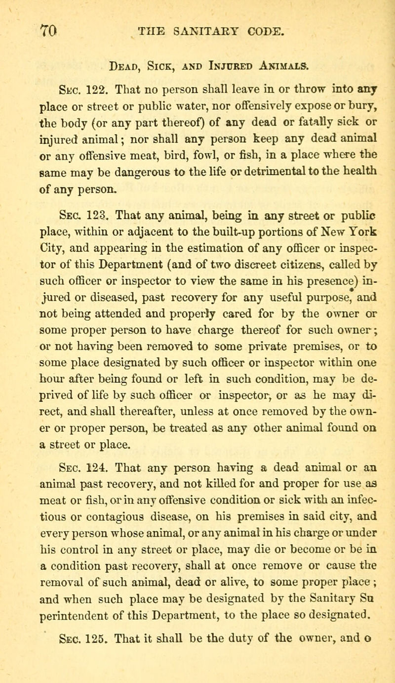 Dead, Sick, and Injured Animals. Sec. 122. That no person shall leave in or throw into any place or street or public water, nor offensively expose or bury, the body (or any part thereof) of any dead or fatally sick or injured animal; nor shall any person keep any dead animal or any offensive meat, bird, fowl, or fish, in a place wh^-e the same may be dangerous to the life or detrimental to the health of any person. Ssa 123. That any animal, being in any street or public place, within or adjacent to the built-up portions of New York City, and appearing in the estimation of any officer or inspec- tor of this Department (and of two discreet citizens, called by such officer or inspector to view the same in his presence) in- jured or diseased, past recovery for any useful purpose, and not being attended and properly cared for by the owner or some proper person to have charge thereof for such owner; or not having been removed to some private premises, or to some place designated by such officer or inspector within one hour after being found or left in such condition, may be de- prived of life by such officer or inspector, or as he may di- rect, and shall thereafter, unless at once removed by the own- er or proper person, be treated as any other animal found on a street or place. Sec. 124, That any person having a dead animal or an animal past recovery, and not killed for and proper for use as meat or fish, or in any offensive condition or sick with an infec- tious or contagious disease, on his premises in said city, and every person whose animal, or any animal in his charge or under his control in any street or place, may die or become or be in a condition past recovery, shall at once remove or cause the removal of such animal, dead or alive, to some proper place ; and when such place may be designated by the Sanitary Su perintendent of this Department, to the place so designated. Sec. 125. That it shall be the duty of the owner, and o