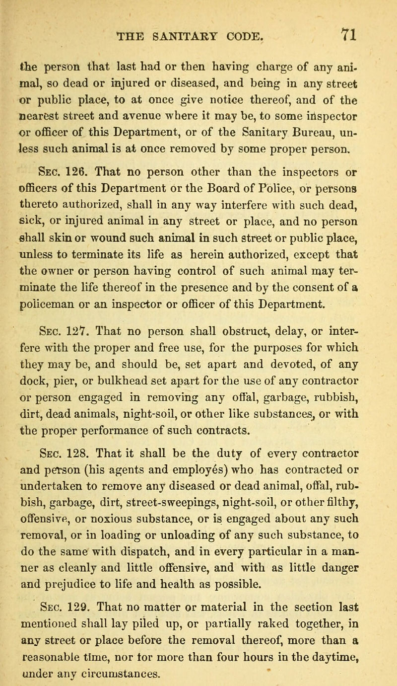 the person that last had or then having charge of any ani- mal, so dead or injured or diseased, and being in any street or public place, to at once give notice thereof, and of the nearest street and avenue where it may be, to some inspector or officer of this Department, or of the Sanitary Bureau, un- less such animal is at once removed by some proper person. Sec. 126. That no person other than the inspectors or officers of this Department or the Board of Police, or persons thereto authorized, shall in any way interfere with such dead, sick, or injured animal in any street or place, and no person shall skin or wound such animal in such street or public place, unless to terminate its life as herein authorized, except that the owner or person having control of such animal may ter- minate the life thereof in the presence and by the consent of a policeman or an inspector or officer of this Department. Sec. 12*7. That no person shall obstruct, delay, or inter- fere with the proper and free use, for the purposes for which they may be, and should be, set apart and devoted, of any dock, pier, or bulkhead set apart for the use of any contractor or person engaged in removing any offal, garbage, rubbish, dirt, dead animals, night-soil, or other like substances^ or with the proper performance of such contracts. Sec. 128. That it shall be the duty of every contractor and pefson (his agents and employes) who has contracted or undertaken to remove any diseased or dead animal, ofifal, rub- bish, garbage, dirt, street-sweepings, night-soil, or other filthy, offensive, or noxious substance, or is engaged about any such removal, or in loading or unloading of any such substance, to do the same with dispatch, and in every particular in a man- ner as cleanly and little offensive, and with as little danger and prejudice to Ufe and health as possible. Sec. 129. That no matter or material in the section last mentioned shall lay piled up, or partially raked together, in any street or place before the removal thereof, more than a reasonable time, nor tor more than four hours in the daytime, under any circumstances.
