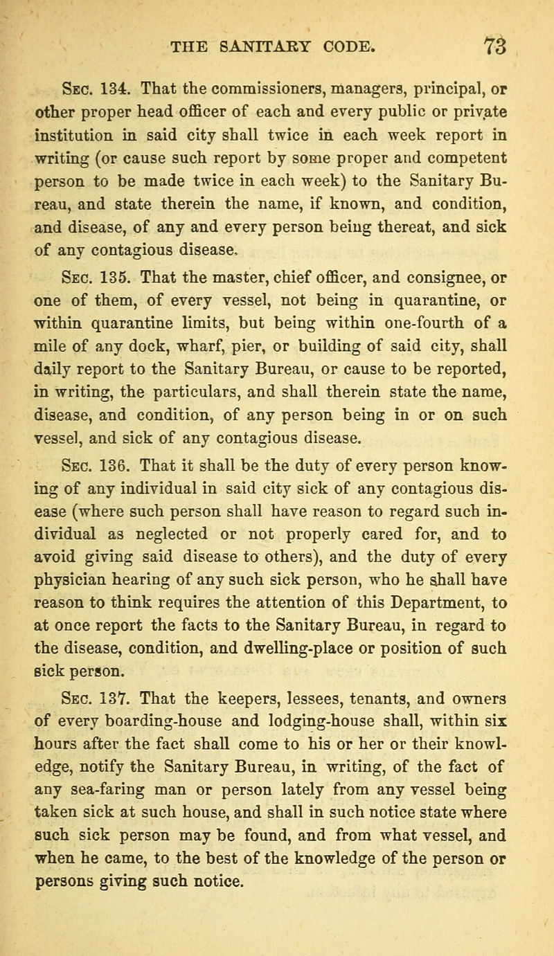 Sec. 134. That the commissioners, managers, principal, op other proper head officer of each and every public or private institution in said city shall twice in each week report in writing (or cause such report by some proper and competent person to be made twice in each week) to the Sanitary Bu- reau, and state therein the name, if known, and condition, and disease, of any and every person being thereat, and sick of any contagious disease. Sec. 135. That the master, chief officer, and consignee, or one of them, of every vessel, not being in quarantine, or within quarantine limits, but being within one-fourth of a mile of any dock, wharf, pier, or building of said city, shall daily report to the Sanitary Bureau, or cause to be reported, in writing, the particulars, and shall therein state the name, disease, and condition, of any person being in or on such vessel, and sick of any contagious disease. Sec. 136. That it shall be the duty of every person know- ing of any individual in said city sick of any contagious dis- ease (where such person shall have reason to regard such in- dividual as neglected or not properly cared for, and to avoid giving said disease to others), and the duty of every physician hearing of any such sick person, who he shall have reason to think requires the attention of this Department, to at once report the facts to the Sanitary Bureau, in regard to the disease, condition, and dwelling-place or position of such sick person. Sec. 137. That the keepers, lessees, tenants, and owners of every boarding-house and lodging-house shall, within six hours after the fact shall come to his or her or their knowl- edge, notify the Sanitary Bureau, in writing, of the fact of any sea-faring man or person lately from any vessel being taken sick at such house, and shall in such notice state where such sick person may be found, and from what vessel, and when he came, to the best of the knowledge of the person or persons giving such notice.