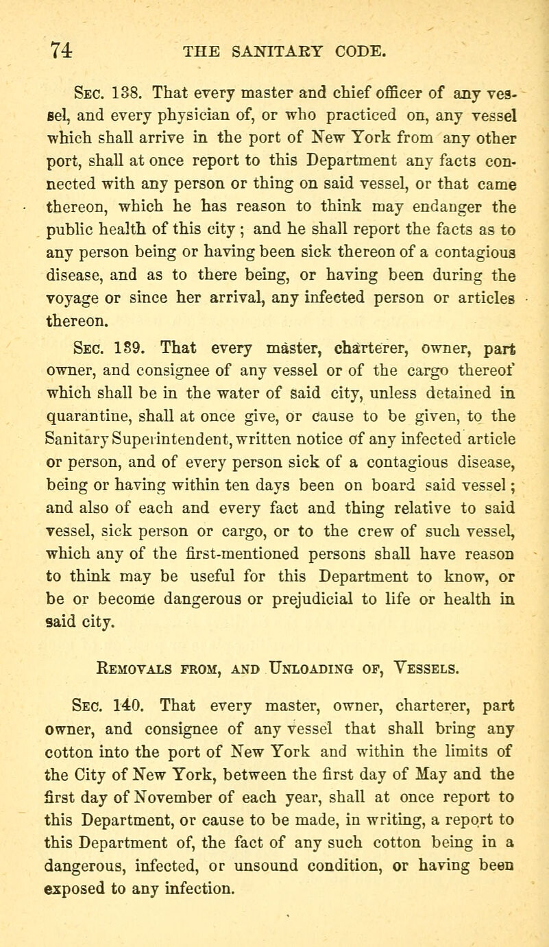 Sec. 138. That every master and chief officer of any ves- sel, and every physician of, or who practiced on, any vessel which shall arrive in the port of New York from any other port, shall at once report to this Department any facts con- nected with any person or thing on said vessel, or that came thereon, which he has reason to think may endanger the public health of this city ; and he shall report the facts as to any person being or having been sick thereon of a contagious disease, and as to there being, or having been during the voyage or since her arrival, any infected person or articles thereon. Sec. 189. That every master, charterer, owner, part owner, and consignee of any vessel or of the cargo thereof which shall be in the water of said city, unless detained in quarantine, shall at once give, or cause to be given, to the Sanitary Superintendent, written notice of any infected article or person, and of every person sick of a contagious disease, being or having within ten days been on board said vessel; and also of each and every fact and thing relative to said vessel, sick person or cargo, or to the crew of such vessel, which any of the first-mentioned persons shall have reason to think may be useful for this Department to know, or be or become dangerous or prejudicial to life or health in said city. Removals from, and Unloading op, Vessels. Sec. 140. That every master, owner, charterer, part owner, and consignee of any vessel that shall bring any cotton into the port of New York and within the limits of the City of New York, between the first day of May and the first day of November of each year, shall at once report to this Department, or cause to be made, in writing, a report to this Department of, the fact of any such cotton being in a dangerous, infected, or unsound condition, or having been exposed to any infection.
