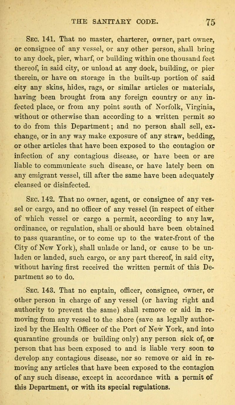 Sec. 141. That no master, charterer, owner, part owner, or consignee of any vessel, or any other person, shall bring to any dock, pier, wharf, or building within one thousand feet thereof, in said city, or unload at any dock, building, or pier therein, or have on storage in the built-up portion of said city any skins, hides, rags, or similar articles or materials, having been brought from any foreign country or any in- fected place, or from any point south of Norfolk, Yirginia, without or otherwise than according to a written permit so to do from this Department; and no person shall sell, ex- change, or in any way make exposure of any straw, bedding, or other articles that have been exposed to the contagion or infection of any contagious disease, or have been or are liable to communicate such disease, or have lately been on any emigrant vessel, till after the same have been adequately cleansed or disinfected. Sec. 142. That no owner, agent, or consignee of any ves- sel or cargo, and no officer of any vessel (in respect of either of which vessel or cargo a permit, according to any law, ordinance, or regulation, shall or should have been obtained to pass quarantine, or to come up to the water-front of the City of New York), shall unlade or land, or cause to be un- laden or landed, such cargo, or any part thereof, in said city, without having first received the written permit of this De- partment so to do. Sec. 143. That no captain, officer, consignee, owner, or other person in charge of any vessel (or having right and authority to prevent the same) shall remove or aid in re- moving from any vessel to the shore (save as legally author- ized by the Health Officer of the Port of New York, and into quarantine grounds or building only) any person sick of, op person that has been exposed to and is liable very soon to develop any contagious disease, nor so remove or aid in re- moving any articles that have been exposed to the contagion of any such disease, except in accordance with a permit of this Department, ox with its special regulations.