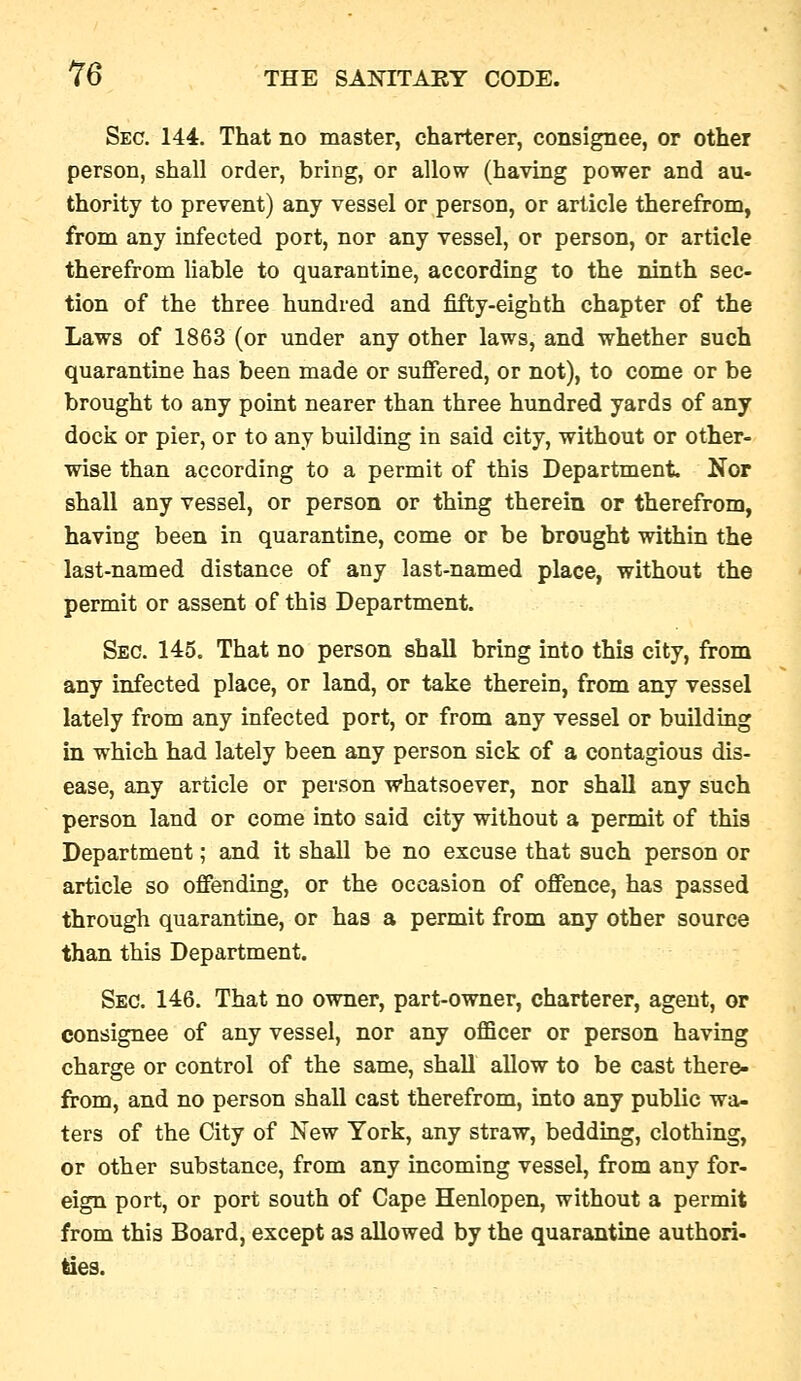 Sec. 144. That no master, charterer, consignee, or other person, shall order, bring, or allow (having power and au- thority to prevent) any vessel or person, or article therefrom, from any infected port, nor any vessel, or person, or article therefrom liable to quarantine, according to the ninth sec- tion of the three hundred and fifty-eighth chapter of the Laws of 1863 (or under any other laws, and whether such quarantine has been made or suffered, or not), to come or be brought to any point nearer than three hundred yards of any docli or pier, or to any building in said city, without or other- wise than according to a permit of this Department Nor shall any vessel, or person or thing therein or therefrom, having been in quarantine, come or be brought within the last-named distance of any last-named place, without the permit or assent of this Department. Sec. 145. That no person shall bring into this city, from any infected place, or land, or take therein, from any vessel lately from any infected port, or from any vessel or building in which had lately been any person sick of a contagious dis- ease, any article or person whatsoever, nor shall any such person land or come into said city without a permit of this Department; and it shall be no excuse that such person or article so offending, or the occasion of offence, has passed through quarantine, or has a permit from any other source than this Department. Sec. 146. That no owner, part-owner, charterer, agent, or consignee of any vessel, nor any officer or person having charge or control of the same, shall allow to be cast there, from, and no person shall cast therefrom, into any public wa- ters of the City of New York, any straw, bedding, clothing, or other substance, from any incoming vessel, from any for- eign port, or port south of Cape Henlopen, without a permit from this Board, except as allowed by the quarantine authori- ties.