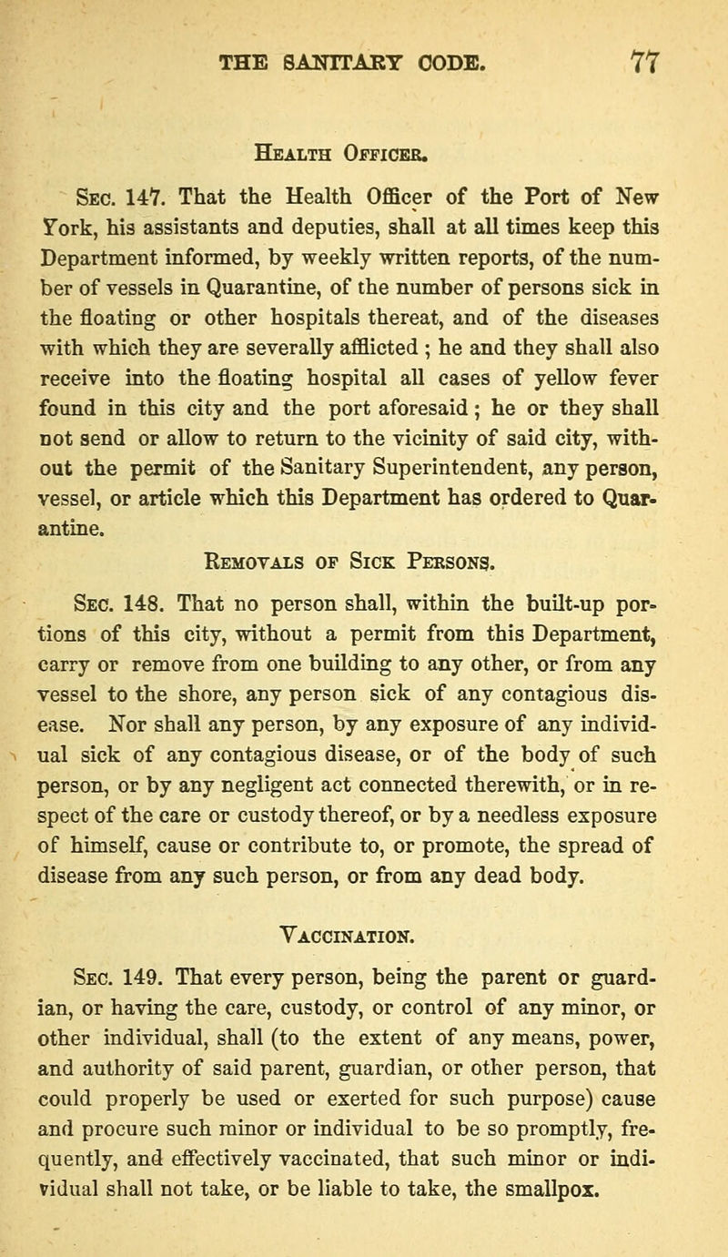 Health Officer. Sec. 147. That the Health Officer of the Port of New Fork, his assistants and deputies, shall at all times keep this Department informed, by weekly written reports, of the num- ber of vessels in Quarantine, of the number of persons sick in the floating or other hospitals thereat, and of the diseases with which they are severally afflicted ; he and they shall also receive into the floating hospital all cases of yellow fever found in this city and the port aforesaid; he or they shall not send or allow to return to the vicinity of said city, with- out the permit of the Sanitary Superintendent, any person, vessel, or article which this Department has ordered to Quar- antine, Removals of Sick Peksons. Sec. 148. That no person shall, within the built-up por- tions of this city, without a permit from this Department, carry or remove from one building to any other, or from any vessel to the shore, any person sick of any contagious dis- ease. Nor shall any person, by any exposure of any individ- ual sick of any contagious disease, or of the body of such person, or by any negligent act connected therewith, or in re- spect of the care or custody thereof, or by a needless exposure of himself, cause or contribute to, or promote, the spread of disease from any such person, or from any dead body. Yaccination. Sec. 149. That every person, being the parent or guard- ian, or having the care, custody, or control of any minor, or other individual, shall (to the extent of any means, power, and authority of said parent, guardian, or other person, that could properly be used or exerted for such purpose) cause and procure such minor or individual to be so promptly, fre- quently, and effectively vaccinated, that such minor or indi- vidual shall not take, or be liable to take, the smallpox.