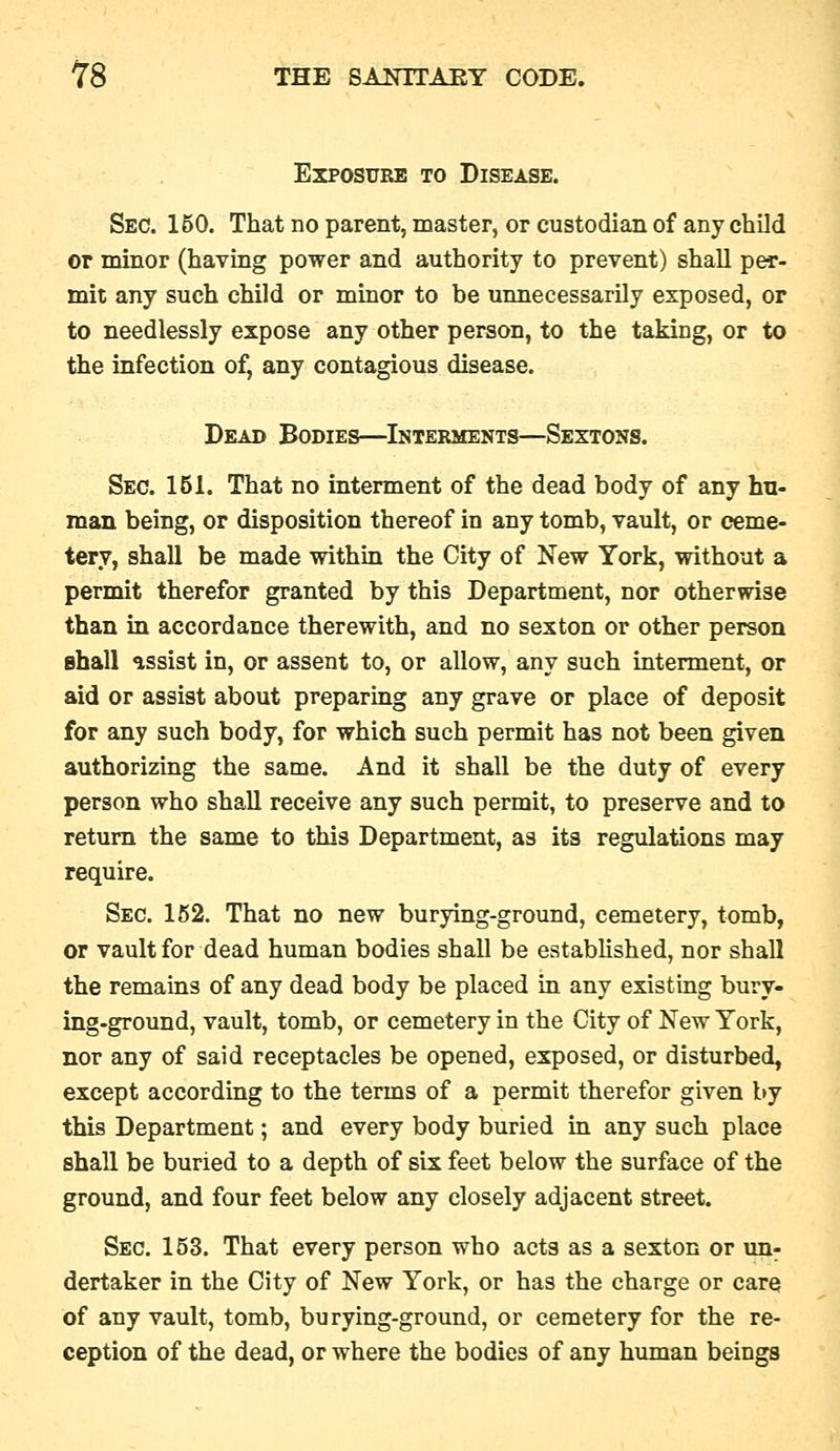 Exposure to Disease. Sec. 150. That no parent, master, or custodian of any child or minor (having power and authority to prevent) shall per- mit any such child or minor to be unnecessarily exposed, or to needlessly expose any other person, to the taking, or to the infection of, any contagious disease. Dead Bodies—Interments—Sextons. Sec. 161. That no interment of the dead body of any hu- man being, or disposition thereof in any tomb, vault, or ceme- tery, shall be made within the City of New York, without a permit therefor granted by this Department, nor otherwise than in accordance therewith, and no sexton or other person shall assist in, or assent to, or allow, any such interment, or aid or assist about preparmg any grave or place of deposit for any such body, for which such permit has not been given authorizing the same. And it shall be the duty of every person who shall receive any such permit, to preserve and to return the same to this Department, as its regulations may require. Sec. 162. That no new burying-ground, cemetery, tomb, or vault for dead human bodies shall be established, nor shall the remains of any dead body be placed in any existing bury- ing-ground, vault, tomb, or cemetery in the City of New York, nor any of said receptacles be opened, exposed, or disturbed, except according to the terms of a permit therefor given by this Department; and every body buried in any such place shall be buried to a depth of six feet below the surface of the ground, and four feet below any closely adjacent street. Sec. 153. That every person who acta as a sexton or un^ dertaker in the City of New York, or has the charge or care of any vault, tomb, burying-ground, or cemetery for the re- ception of the dead, or where the bodies of any human beings