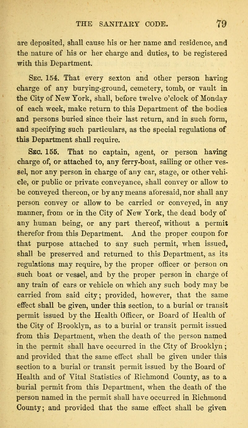 are deposited, shall cause his or her name and residence, and the nature of his or her charge and duties, to be registered with this Department. Sec. 154. That every sexton and other person having charge of any burying-ground, cemetery, tomb, or vault in the City of New York, shall, before twelve o'clock of Monday of each week, make return to this Department of the bodies and persons buried smce their last return, and in such form, and specifying such particulars, as the special regulations of this Department shall require. Sec. 155. That no captain, agent, or person having charge of, or attached to, any ferry-boat, sailing or other ves- sel, nor any person in charge of any car, stage, or other vehi- cle, or pubhc or private conveyance, shall convey or allow to be conveyed thereon, or by any means aforesaid, nor shall any person convey or allow to be carried or conveyed, in any manner, from or in the City of New York, the dead body of any human being, or any part thereof, without a permit therefor from this Department. And the proper coupon for that purpose attached to any such permit, when issued, shall be preserved and returned to this Department, as its regulations may require, by the proper officer or {)erson on such boat or vessel, and by the proper person in charge of any train of cars or vehicle on which any such body may be carried from said city; provided, however, that the same effect shall be given, under this section, to a burial or transit permit issued by the Health Officer, or Board of Health of the City of Brooklyn, as to a burial or transit permit issued from this Department, when the death of the person named in the permit shall have occurred in the City of Brooklyn; and provided that the same effect shall be given under this section to a burial or transit permit issued by the Board of Health and of Yital Statistics of Richmond County, as to a burial permit from this Department, when the death of the person named in the permit shall have occurred in Richmond County; and provided that the same effect shall be given
