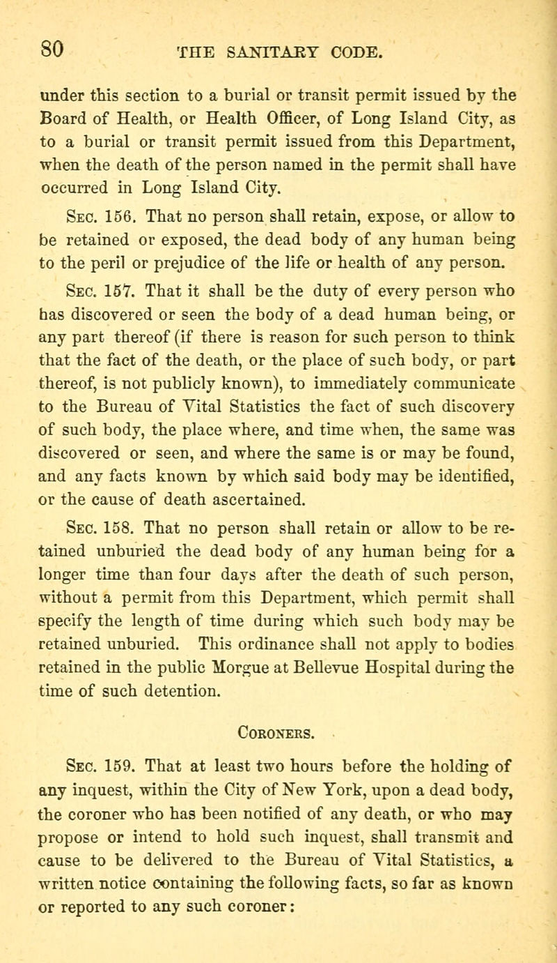 under this section to a burial or transit permit issued by the Board of Health, or Health Officer, of Long Island City, as to a burial or transit permit issued from this Department, when the death of the person named in the permit shall have occurred in Long Island City. Sec. 156. That no person shall retain, expose, or aUow to be retained or exposed, the dead body of any human being to the peril or prejudice of the life or health of any person. Sec. 157. That it shall be the duty of every person who has discovered or seen the body of a dead human being, or any part thereof (if there is reason for such person to think that the fact of the death, or the place of such body, or part thereof, is not publicly known), to immediately communicate to the Bureau of Vital Statistics the fact of such discovery of such body, the place where, and time when, the same was discovered or seen, and where the same is or may be found, and any facts known by which said body may be identified, or the cause of death ascertained. Sec. 158. That no person shall retain or allow to be re- tained unburied the dead body of any human being for a longer time than four days after the death of such person, without a permit from this Department, which permit shall specify the length of time during which such body may be retained unburied. This ordinance shall not apply to bodies retained in the public Morgue at Bellevue Hospital during the time of such detention. Coroners. Sec. 159. That at least two hours before the holdmg of any inquest, within the City of New York, upon a dead body, the coroner who has been notified of any death, or who may propose or intend to hold such inquest, shall transmit and cause to be delivered to the Bureau of Vital Statistics, a written notice containing the following facts, so far as known or reported to any such coroner: