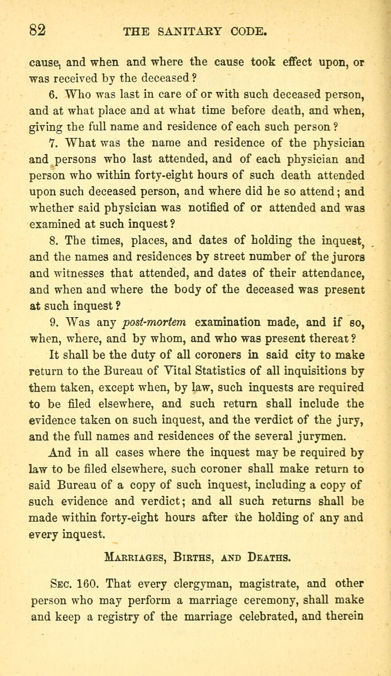 cause, and when and where the cause took effect upon, or was received by the deceased ? 6. Who was last in care of or with such deceased person, and at what place and at what time before death, and when, giving the full name and residence of each such person ? Y. What was the name and residence of the physician and persons who last attended, and of each physician and person who within forty-eight hours of such death attended upon such deceased person, and where did he so attend; and whether said physician was notified of or attended and was examined at such inquest ? 8. The times, places, and dates of holding the inquest^ and the names and residences by street number of the jurors and witnesses that attended, and dates of their attendance, and when and where the body of the deceased was present at such inquest ? 9. Was any post-mortem examination made, and if so, when, where, and by whom, and who was present thereat ? It shall be the duty of all coroners in said city to make return to the Bureau of Vital Statistics of all inquisitions by them taken, except when, by law, such inquests are required to be filed elsewhere, and such return shall include the evidence taken on such inquest, and the verdict of the jury, and the full names and residences of the several jurymen. And in all cases where the inquest may be required by law to be filed elsewhere, such coroner shall make return to said Bureau of a copy of such inquest, including a copy of such evidence and verdict; and all such returns shall be made within forty-eight hours after the holding of any and every inquest. Marriages, Births, and Deaths. Sec. 160. That every clergyman, magistrate, and other person who may perform a marriage ceremony, shall make and keep a registry of the marriage celebrated, and therein