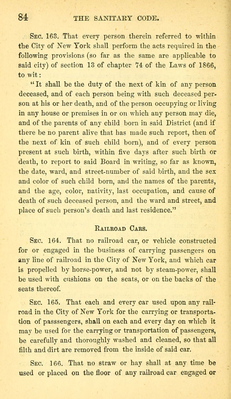 Sec. 163. That every person therein referred to within the City of IS'ew York shall perform the acts required in the following provisions (so far as the same are applicable to said city) of section 13 of chapter 74 of the Laws of 1866, to w it:  It shall be the duty of the next of kin of any person deceased, and of each person being with such deceased per- son at his or her death, and of the person occupying or living in any house or premises in or on which any person may die, and of the parents of any child born in said District (and if there be no parent alive that has made such report, then of the next of kin of such child born), and of every person present at such birth, within five days after such birth or death, to report to said Board in writing, so far as known, the date, ward, and street-number of said birth, and the sex and color of such child born, and the names of the parents, and the age, color, nativity, last occupation, and cause of death of such deceased person, and the ward and street, and place of such person's death and last residence. Railroad Cars. Sec. 164. That no railroad car, or vehicle constructed for or engaged in the business of carrying passengers on any line of railroad in the City of New York, and which car is propelled by horse-power, and not by steam-power, shall be used with cushions on the seats, or on the backs of the seats thereof. Sec. 165. That each and every car used upon any rail- road in the City of New York for the carrying or transporta- tion of passsengers, shall on each and every day on which it may be used for the carrying or transportation of passengers, be carefully and thoroughly washed and cleaned, so that all filth and dirt are removed from the inside of said car. Sec. 166. That no straw or hay shall at any time be used or placed on the floor of any railroad car engaged or