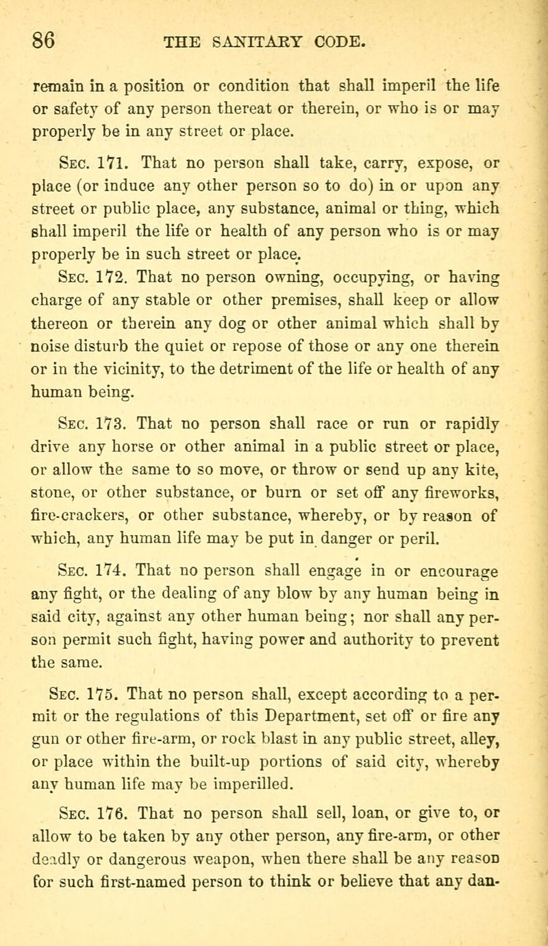 remain in a position or condition that shall imperil the life or safety of any person thereat or therein, or who is or may properly be in any street or place. Sec. 171. That no person shall take, carry, expose, or place (or induce any other person so to do) in or upon any street or public place, any substance, animal or thing, which shall imperil the life or health of any person who is or may properly be in such street or place. Sec. 172. That no person owning, occupying, or having charge of any stable or other premises, shall keep or allow thereon or therein any dog or other animal which shall by noise disturb the quiet or repose of those or any one therein or in the vicinity, to the detriment of the life or health of any human being. Sec. 173. That no person shall race or run or rapidly drive any horse or other animal in a public street or place, or allow the same to so move, or throw or send up any kite, stone, or other substance, or burn or set off any fireworks, fire-crackers, or other substance, whereby, or by reason of which, any human life may be put in danger or peril. Sec. 174. That no person shall engage in or encourage any fight, or the dealing of any blow by any human being in said city, against any other himian being; nor shall any per- son permit such fight, having power and authority to prevent the same. Sec. 175. That no person shall, except according to a per- mit or the regulations of this Department, set off or fire any gun or other fire-arm, or rock blast in any public street, alley, or place within the built-up portions of said city, whereby any human life may be imperilled. Sec. 176. That no person shaU sell, loan, or give to, or allow to be taken by any other person, any fire-arm, or other deadly or dangerous weapon, when there shall be any reason for such first-named person to think or believe that any dan-
