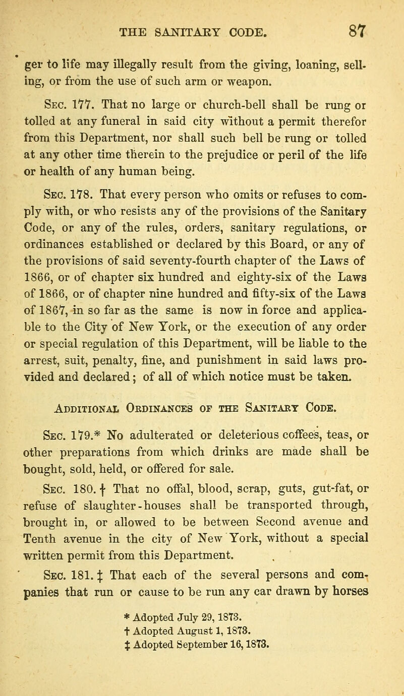 ger to life may illegally result from the giving, loaning, sell- ing, or from the use of such arm or weapon. Sec. 177. That no large or church-bell shall be rung or tolled at any funeral in said city without a permit therefor from this Department, nor shall such bell be rung or tolled at any other time therein to the prejudice or peril of the life or health of any human being. Sec. 178. That every person who omits or refuses to com- ply with, or who resists any of the provisions of the Sanitary Code, or any of the rules, orders, sanitary regulations, or ordinances established or declared by this Board, or any of the provisions of said seventy-fourth chapter of the Laws of 1866, or of chapter six hundred and eighty-six of the Laws of 1866, or of chapter nine hundred and fifty-six of the Lawa of 1867, in so far as the same is now in force and applica- ble to the City of New York, or the execution of any order or special regulation of this Department, will be liable to the arrest, suit, penalty, fine, and punishment in said laws pro- vided and declared; of all of which notice must be taken. Additional Obdinances of the Sanitary Code. Sec. 179.* No adulterated or deleterious coifees, teas, or other preparations from which drinks are made shaU be bought, sold, held, or offered for sale. Sec. 180. f That no offal, blood, scrap, guts, gut-fat, or refuse of slaughter-houses shall be transported through, brought in, or allowed to be between Second avenue and Tenth avenue in the city of New York, without a special written permit from this Department. Sec. 181. ^ That each of the several persons and com- panies that run or cause to be run any car drawn by horses * Adopted July 29,18T3. + Adopted August 1,1873. % Adopted September 16,1873.