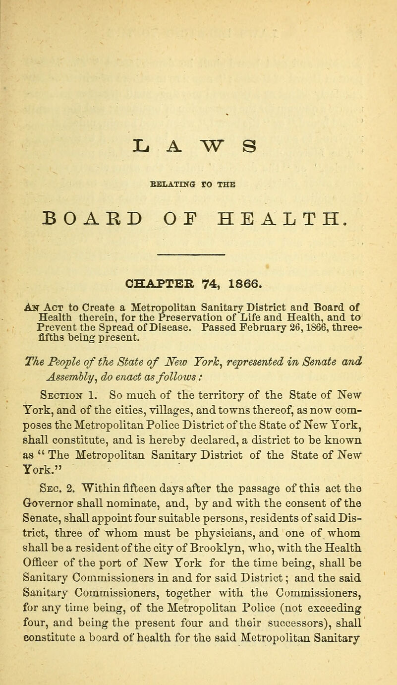 L A ^W^ S BBLATING TO THE BOARD 0¥ HEALTH CHAPTER 74, 1866. A3T Act to Create a Metropolitan Sanitary District and Board of Health therein, for the Preservation of Life and Health, and to Prevent the Spread of Disease. Passed February 26,1866, three- fifths being present. The People of tJie State of New Torh, represented in Senate and Assembly, do enact as follows: Section 1. So mucli of the territory of the State of New York, and of the cities, villages, and towns thereof, as now com- poses the Metropolitan Police District of the State of New York, shall constitute, and is hereby declared, a district to be known as  The Metropolitan Sanitary District of the State of New York. Sec. 2. Within fifteen days after the passage of this act the Governor shall nominate, and, by and with the consent of the Senate, shall appoint four suitable persons, residents of said Dis- trict, three of whom must be physicians, and one of whom shall be a resident of the city of Brooklyn, who, with the Health OflQ-cer of the port of New York for the time being, shall be Sanitary Commissioners in and for said District; and the said Sanitary Commissioners, together with the Commissioners, for any time being, of the Metropohtan Pohce (not exceeding four, and being the present four and their successors), shall constitute a board of health for the said Metropolitan Sanitary