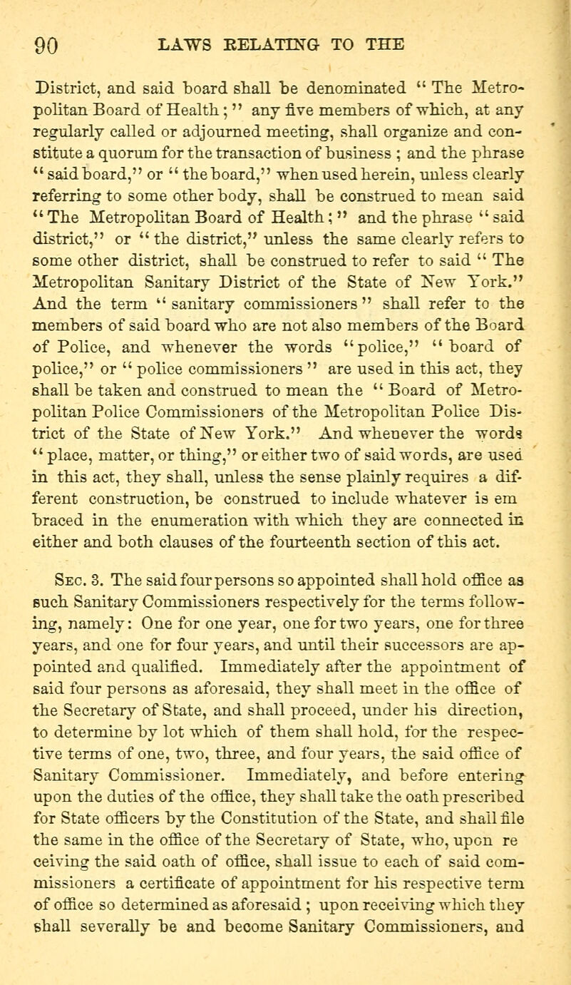 District, and said iDoard shall be denominated  The Metro- politan Board of Health;  any five members of which, at any regularly called or adjourned meeting, shall organize and con- stitute a quorum for the transaction of business ; and the phrase  said board, or  the board, when used herein, unless clearly referring to some other body, shall be construed to mean said  The Metropolitan Board of Health;  and the phrase  said district, or  the district, unless the same clearly refers to some other district, shall be construed to refer to said  The Metropolitan Sanitary District of the State of New York. And the term sanitary commissioners shall refer to the members of said board who are not also members of the Board of Police, and whenever the words police, board of police, or  police commissioners  are used in this act, they shall be taken and construed to mean the  Board of Metro- politan Police Commissioners of the Metropolitan Police Dis- trict of the State of New York. And whenever the word%  place, matter, or thing, or either two of said words, are used in this act, they shall, unless the sense plainly requires a dif- ferent construction, be construed to include whatever is em braced in the enumeration with which they are connected in either and both clauses of the fourteenth section of this act. Sec. 3. The said four persons so appointed shall hold ojfice aa such Sanitary Commissioners respectively for the terms follow- ing, namely: One for one year, one for two years, one for three years, and one for four years, and until their successors are ap- pointed and qualified. Immediately after the appointment of said four persons as aforesaid, they shall meet in the ofl3.ce of the Secretary of State, and shall proceed, under his direction, to determine by lot which of them shall hold, for the respec- tive terms of one, two, three, and four years, the said office of Sanitary Commissioner. Immediately, and before entering^ upon the duties of the office, they shall take the oath prescribed for State officers by the Constitution of the State, and shall file the same in the office of the Secretary of State, who, upon re ceiving the said oath of office, shall issue to each of said com- missioners a certificate of appointment for his respective term of office so determined as aforesaid ; upon recei^'ing which they shall severally be and become Sanitary Commissioners, and