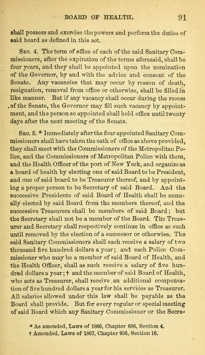 shall possess and exercise the powers and perform the duties of said board as defined in this act. Seo, 4. The term of office of each of the said Sanitary Com- missioners, after the expiration of the- terms aforesaid, shall be four years, and they shall be appointed upon the nomination of the Governor, by and with the advice and consent of the Senate. Any vacancies that may occur by reason of death, resignation, removal from office or otherwise, shall be filled in like manner. But if any vacancy shall occur during the recess .of the Senate, the Governor may fill such vacancy by appoint- ment, and the person so appointed shall hold office until twenty days after the next meeting of the Senate. Sec. 5. * Immediately after the four appointed Sanitary Com- missioners shall have taken the oath of office as above provided, they shall meet with the Commissioners of the Metropolitan Po- lice, and the Commissioners of Metropolitan Police with them, and the Health Officer of the port of New York, and organize as a board of health by electing one of said Board to be President, and one of said board to be Treasurer thereof, and by appoint- ing a proper person to be Secretary of said Board. And the successive Presidents of said Board of Health shall be annu- ally elected by said Board from the members thereof, and the successive Treasurers shall be members of said Board; but the Secretary shall not be a member of the Board. The Treas- urer and Secretary shall respectively continue in office as such until removed by the election of a successor or otherwise. The said Sanitary Commissioners shall each receive a salary of two thousand five hundred dollars a year; and each Police Com- missioner who may be a member of said Board of Health, and the Health Officer, shall as such receive a salary of five hun- dred dollars a year; t and the member of said Board of Health, who acts as Treasurer, shall receive ,an additional compensa- tion of five hundred dollars a year for his services as Treasurer. All salaries allowed under this law shall be payable as the Board shall provide. But for every regular or special meeting of said Board which any Sanitary Commissioner or the Secre- * As amended, Laws of 1866, Chapter 686, Section 4.