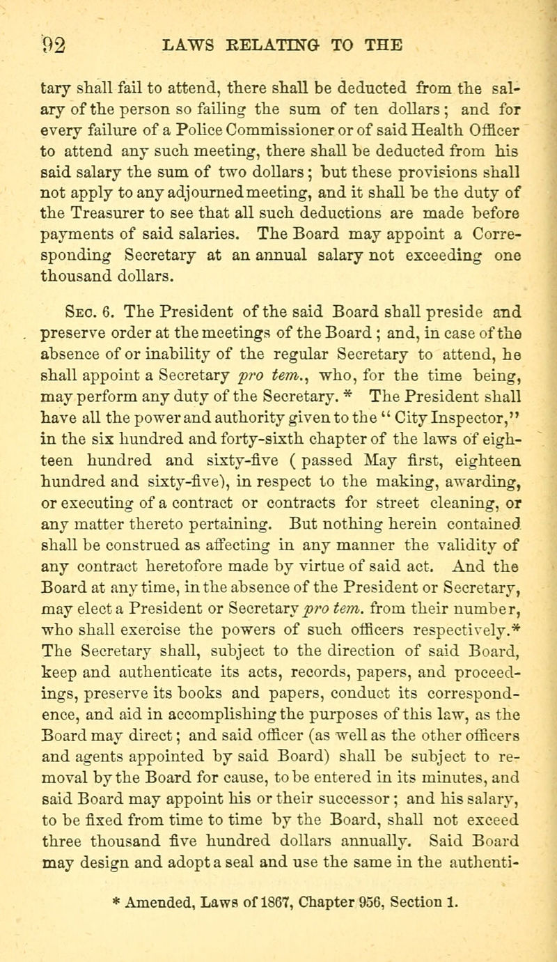 tary shall fail to attend, there shall be deducted fi-om the sal- ary of the person so failing the sum of ten dollars ; and for every failure of a Police Commissioner or of said Health Officer to attend any such meeting, there shall he deducted from his said salary the sum of two dollars; hut these provisions shall not apply to any adjourned meeting, and it shall be the duty of the Treasurer to see that all such deductions are made before payments of said salaries. The Board may appoint a Corre- sponding Secretary at an annual salary not exceeding one thousand dollars. Seo. 6. The President of the said Board shall preside and preserve order at the meetings of the Board; and, in case of the absence of or inability of the regular Secretary to attend, he shall appoint a Secretary pro tem.^ who, for the time being, may perform any duty of the Secretary. * The President shall have all the powerand authority given to the  City Inspector, in the six hundred and forty-sixth chapter of the laws of eigh- teen hundred and sixty-five (passed May first, eighteen hundred and sixty-five), in respect to the making, awarding, or executing of a contract or contracts for street cleaning, or any matter thereto pertaining. But nothing herein contained shall be construed as afi'ecting in any manner the validity of any contract heretofore made by virtue of said act. And the Board at any time, in the absence of the President or Secretary, may elect a President or Secretary jow tern, from their number, who shall exercise the powers of such officers respectively.* The Secretary shall, subject to the direction of said Board, keep and authenticate its acts, records, papers, and proceed- ings, preserve its books and papers, conduct its correspond- ence, and aid in accomplishing the purposes of this law, as the Board may direct; and said officer (as well as the other officers and agents appointed by said Board) shall be subject to re- moval by the Board for cause, to be entered in its minutes, and said Board may appoint his or their successor; and his salary, to be fixed from time to time by the Board, shall not exceed three thousand five hundred dollars annually. Said Board may design and adopt a seal and use the same in the authenti-