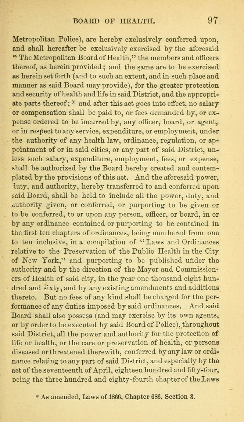Metropolitan Police), are hereby exclusively conferred upon, and shall hereafter he exclusively exercised by the aforesaid '^ The Metropolitan Board of Health, the members and ofiicers thereof, as herein provided; and the same are to be exercised as herein set forth (and to such an extent, and in such place and manner as said Board may provide), for the greater protection and security of health and life in said District, and the appropri- ate parts thereof; * and after this act goes into effect, no salary or compensation shall be paid to, or fees demanded by, or ex- pense ordered to be incurred by, any officer, board, or agent, or in respect to any service, expenditure, or employment, under the authority of any health law, ordinance, regulation, or ap- pointment of or in said cities, or any part of said District, un^ less such salary, expenditure, employment, fees, or expense, shall be authorized by the Board hereby created and contem- plated by the provisions of this act. And the aforesaid power, iuty, and authority, hereby transferred to and conferred upon said Board, shall be held to include all the power, duty, and authority given, or conferred, or purporting to be given or to be conferred, to or upon any person, officer, or board, in or by any ordinance contained or purporting to be contained in the first ten chapters of ordinances, being numbered from one to ten inclusive, in a compilation of  Laws and Ordinances relative to the Preservation of the Public Health in the City of New York, and purporting to be published uhder the authority and by the direction of the Mayor and Commission- ers of Health of said city, in the year one thousand eight hun- dred and sixty, and by any existing amendments and additions thereto. But no fees of any kind shall be charged for the per- formance of any duties imposed by said ordinances. And said Board shall also possess (and may exercise by its own agents, or by order to be executed by said Board of Police), throughout said District, all the power and authority for the protection of life or health, or the care or preservation of health, or persons diseased or threatened therewith, conferred by any law or ordi- nance relating to any part of said District, and especially by the act of the seventeenth of April, eighteen hundred and fifty-four, Deing the three hundred and eighty-fourth chapter of the Laws