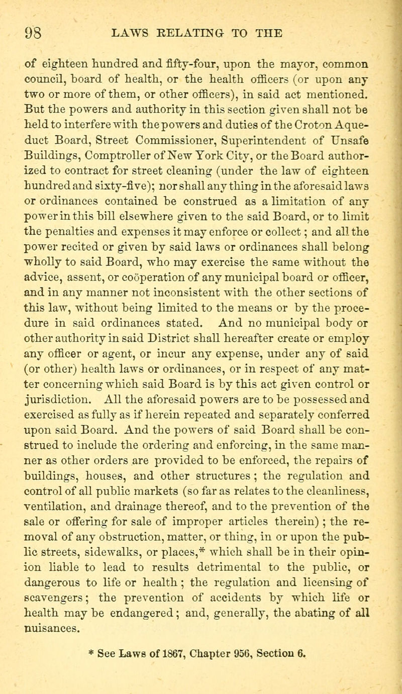 of eighteen hundred and fifty-four, upon the mayor, common council, board of health, or the health ofllcers (or upon any two or more of them, or other officers), in said act mentioned. But the powers and authority in this section given shall not be held to interfere with the powers and duties of the Croton Aque- duct Board, Street Commissioner, Superintendent of Unsafe Buildings, Comptroller of New York City, or the Board author- ized to contract for street cleaning (under the law of eighteen hundred and sixty-five); nor shall any thing in the aforesaidlaws or ordinances contained be construed as a limitation of any power in this bill elsewhere given to the said Board, or to limit the penalties and expenses it may enforce or collect; and all the power recited or given by said laws or ordinances shall belong wholly to said Board, who may exercise the same without the advice, assent, or cooperation of any municipal board or officer, and in any manner not inconsistent with the other sections of this law, without being limited to the means or by the proce- dure in said ordinances stated. And no municipal body or other authority in said District shall hereafter create or employ any officer or agent, or incur any expense, under any of said (or other) health laws or ordinances, or in respect of any mat- ter concerning which said Board is by this act given control or jurisdiction. All the aforesaid powers are to be possessed and exercised as fully as if herein repeated and separately conferred upon said Board. And the powers of said Board shall be con- strued to include the ordering and enforcing, in the same man- ner as other orders are provided to be enforced, the repairs of buildings, houses, and other structures ; the regulation and control of all public markets (so far as relates to the cleanliness, ventilation, and drainage thereof, and to the prevention of the sale or ofiering for sale of improper articles therein); the re- moval of any obstruction, matter, or thing, in or upon the pub- lic streets, sidewalks, or places,* which shall be in their opin- ion hable to lead to results detrimental to the public, or dangerous to life or health; the regulation and licensing of scavengers; the prevention of accidents by which life or health may be endangered; and, generally, the abating of all nuisances.