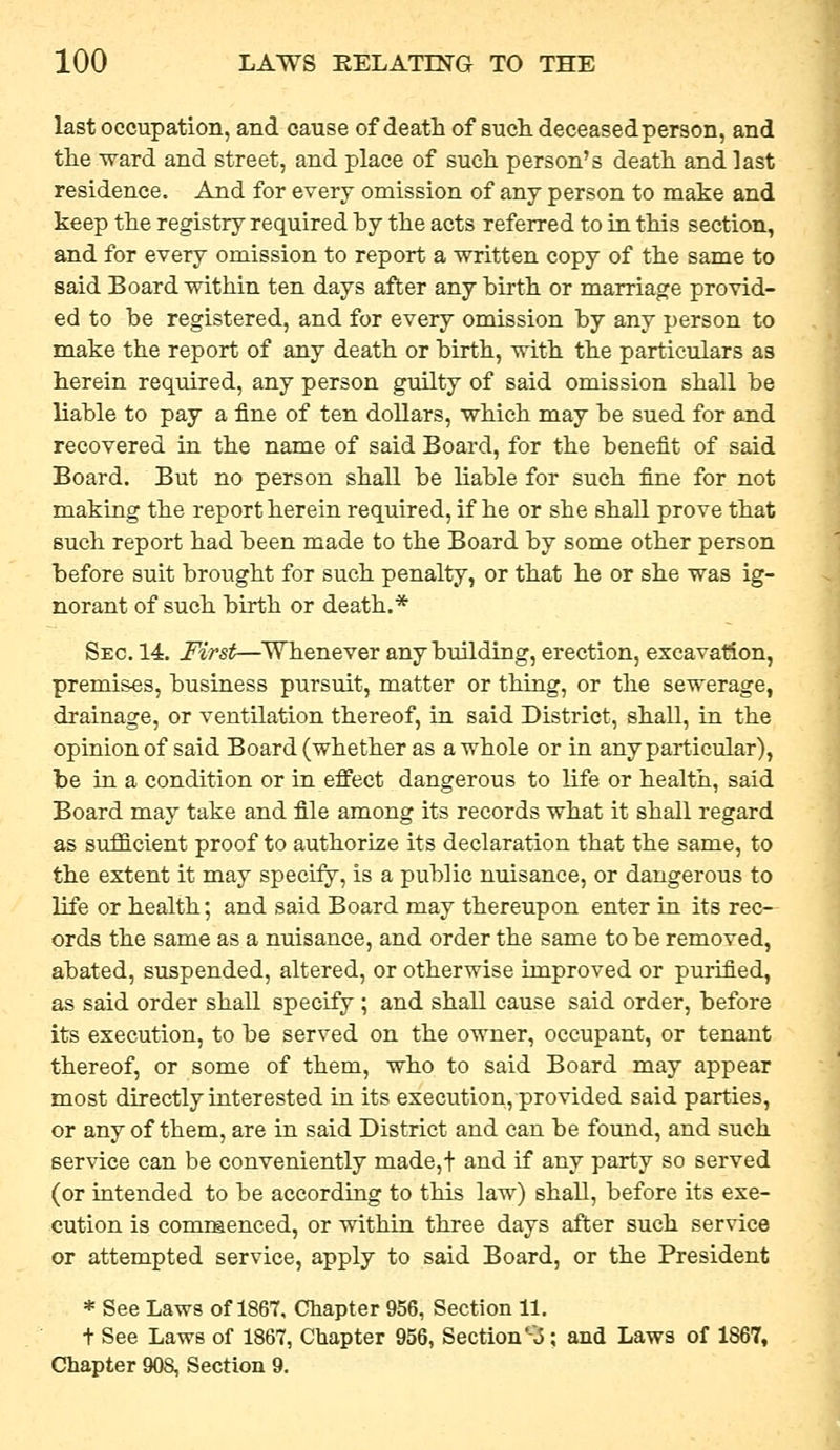 last occupation, and cause of death of such deceased person, and the ward and street, and place of such person's death and last residence. And for every omission of any person to make and keep the registry required by the acts referred to in this section, and for every omission to report a written copy of the same to said Board within ten days after any birth or marriage provid- ed to be registered, and for every omission by any person to make the report of any death or birth, with the particulars as herein required, any person guilty of said omission shall be liable to pay a fine of ten dollars, which may be sued for and recovered in the name of said Board, for the benefit of said Board. But no person shall be liable for such fine for not making the report herein required, if he or she shall prove that such report had been made to the Board by some other person before suit brought for such penalty, or that he or she was ig- norant of such birth or death.* Sec. 14. First—Whenever any building, erection, excavation, premi&es, business pursuit, matter or thing, or the sewerage, drainage, or ventilation thereof, in said District, shall, in the opinion of said Board (whether as a whole or in any particular), be in a condition or in effect dangerous to life or health, said Board may take and file among its records what it shall regard as sufficient proof to authorize its declaration that the same, to the extent it may specify, is a public nuisance, or dangerous to life or health; and said Board may thereupon enter in its rec- ords the same as a nuisance, and order the same to be removed, abated, suspended, altered, or otherwise improved or purified, as said order shall specify ; and shall cause said order, before its execution, to be served on the owner, occupant, or tenant thereof, or some of them, who to said Board may appear most directly interested in its execution, provided said parties, or any of them, are in said District and can be found, and such service can be conveniently made,t and if any party so served (or intended to be according to this law) shall, before its exe- cution is comraenced, or within three days after such service or attempted service, apply to said Board, or the President * See Laws of 1867, Chapter 956, Section 11. t See Laws of 1867, Chapter 956, Section *-.5; and Laws of 1867, Chapter 908, Section 9.