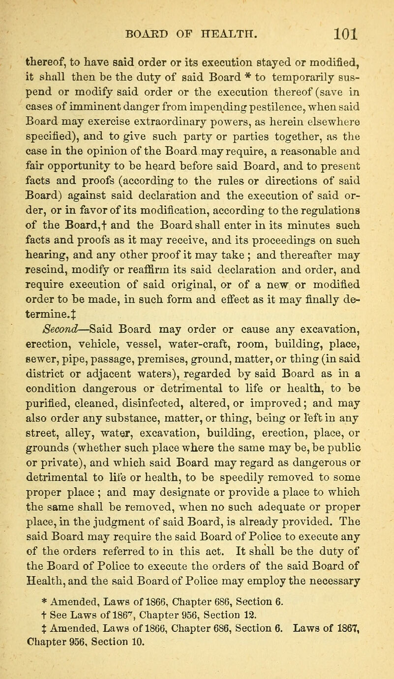 thereof, to have said order or its execution stayed or modified, it shall then be the duty of said Board * to temporarily sus- pend or modify said order or the execution thereof (save in cases of imminent danger from impending pestilence, when said Board may exercise extraordinary powers, as herein elsewhere specified), and to give such party or parties together, as the case in the opinion of the Board may require, a reasonable and fair opportunity to be heard before said Board, and to present facts and proofs (according to the rules or directions of said Board) against said declaration and the execution of said or- der, or in favor of its modification, according to the regulations of the Board,t and the Board shall enter in its minutes such facts and proofs as it may receive, and its proceedings on such hearing, and any other proof it may take ; and thereafter may rescind, modify or reaffirm its said declaration and order, and require execution of said original, or of a new or modified order to be made, in such form and effect as it may finally de- termine.J Second—Said Board may order or cause any excavation, erection, vehicle, vessel, water-craft, room, building, place, sewer, pipe, passage, premises, ground, matter, or thing (in said district or adjacent waters), regarded by said Board as in a condition dangerous or detrimental to life or health, to be purified, cleaned, disinfected, altered, or improved; and may also order any substance, matter, or thing, being or left in any street, alley, water, excavation, building, erection, place, or grounds (whether such place where the same may be, be public or private), and which said Board may regard as dangerous or detrimental to life or health, to be speedily removed to some proper place ; and may designate or provide a place to which the same shall be removed, when no such adequate or proper place, in the judgment of said Board, is already provided. The said Board may require the said Board of Pohce to execute any of the orders referred to in this act. It shall be the duty of the Board of Police to execute the orders of the said Board of Health, and the said Board of Pohce may employ the necessary * Amended, Laws of 1866, Chapter 686, Section 6. + See Laws of 186'^, Chapter 956, Section 12. % Amended, Laws of 1866, Chapter 686, Section 6. Laws of 1867, Chapter 956, Section 10.